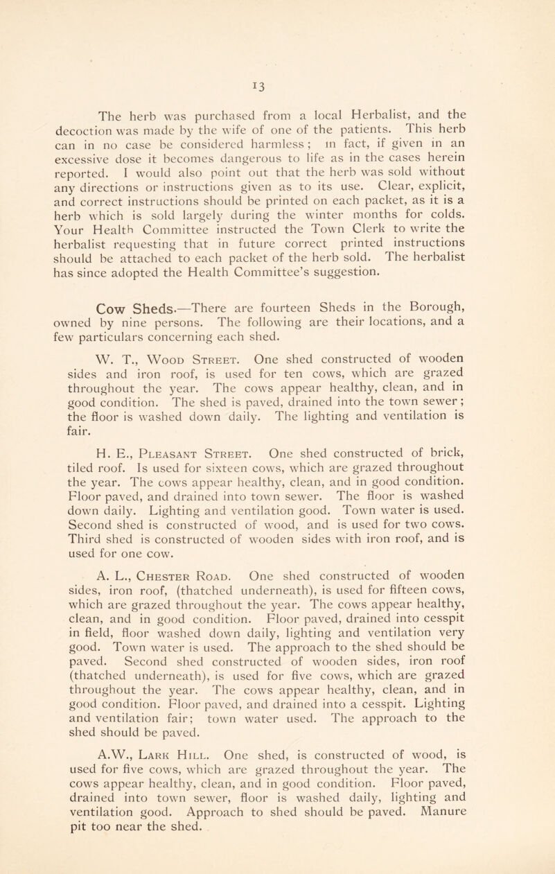 The herb was purchased from a local Herbalist, and the decoction was made by the wife of one of the patients. This herb can in no case be considered harmless ; in fact, if given in an excessive dose it becomes dangerous to life as in the cases herein reported. I would also point out that the herb was sold without any directions or instructions given as to its use. Clear, explicit, and correct instructions should be printed on each packet, as it is a herb which is sold largely during the winter months for colds. Your Health Committee instructed the Town Clerk to write the herbalist requesting that in future correct printed instructions should be attached to each packet of the herb sold. The herbalist has since adopted the Health Committee’s suggestion. Cow Sheds.—There are fourteen Sheds in the Borough, owned by nine persons. The following are their locations, and a few particulars concerning each shed. W. T., Wood Street. One shed constructed of wooden sides and iron roof, is used for ten cows, which are grazed throughout the year. The cows appear healthy, clean, and in good condition. The shed is paved, drained into the town sewer; the floor is washed down daily. The lighting and ventilation is fair. H. E., Pleasant Street. One shed constructed of brick, tiled roof. Is used for sixteen cows, which are grazed throughout the year. The cows appear healthy, clean, and in good condition. Floor paved, and drained into town sewer. The floor is washed down daily. Lighting and ventilation good. Town water is used. Second shed is constructed of wrood, and is used for two cows. Third shed is constructed of wooden sides with iron roof, and is used for one cow. A. L., Chester Road. One shed constructed of wooden sides, iron roof, (thatched underneath), is used for fifteen cows, which are grazed throughout the year. The cows appear healthy, clean, and in good condition. Floor paved, drained into cesspit in field, floor washed down daily, lighting and ventilation very good. Town water is used. The approach to the shed should be paved. Second shed constructed of wooden sides, iron roof (thatched underneath), is used for five cows, which are grazed throughout the year. The cows appear healthy, clean, and in good condition. Floor paved, and drained into a cesspit. Lighting and ventilation fair; town water used. The approach to the shed should be paved. A.W., Lark Hill. One shed, is constructed of wood, is used for five cows, which are grazed throughout the year. The cows appear healthy, clean, and in good condition. Floor paved, drained into town sewer, floor is washed daily, lighting and ventilation good. Approach to shed should be paved. Manure pit too near the shed.