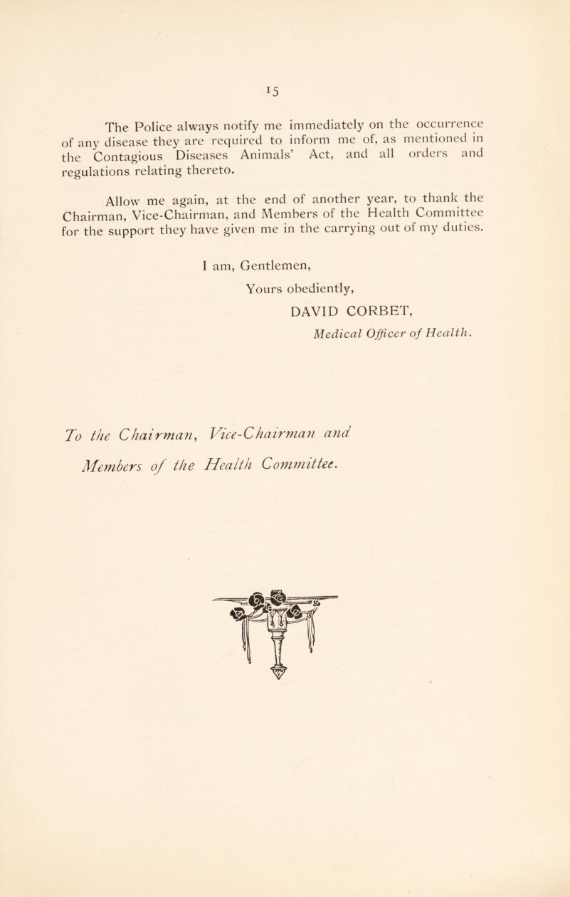 The Police always notify me immediately on the occurrence of any disease they are required to inform me of, as mentioned in the Contagious Diseases Animals’ Act, and all orders and regulations relating thereto. Allow me again, at the end of another year, to thank the Chairman, Vice-Chairman, and Members of the Health Committee for the support they have given me in the carrying out of my duties. I am, Gentlemen, Yours obediently, DAVID CORBET, Medical Officer of Health. To the Chairman, iVice-Chairman and Members of the Health Committee.