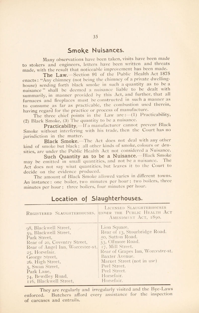 SrrvoKe Nuisances. Many observations have been taken, visits have been made to stokers and engineers, letters have been written and threats made, with the result that noticeable improvement has been made. The Law.—Section 91 of the Public Health Act 1875 enacts : “Any chimney (not being the chimney of a private dwelling- house) sending forth black smoke in such a quantity as to be a nuisance ” shall be deemed a nuisance liable to be dealt with summarily, in manner provided by this Act, and further, that all furnaces and fireplaces must be constructed in such a manner as to consume as far as practicable, the combustion used therein, having regarci for the practice or process of manufacture. The three chief points in the Law are:—(1) Practicability, (2) Black Smoke, (3) The quantity to be a nuisance. Practicability.—If a manufacturer cannot prevent Black Smoke without interfering with his trade, then the Court has no jurisdiction in the matter. Black Smoke.—The Act does not deal with any other kind of smoke but black; all other kinds of smoke, colours or den- sities, are under the Public Health Act not considered a Nuisance. Such Quantity as to be a Nuisance.—Black Smoke may be emitted in small quantities, and not be a nuisance. 1 he Act does not say what quantities, but leaves it to the Court to decide on the evidence produced. The amount of Black Smoke allowed varies in different towns. An instance: one boiler, two minutes per hour; two boilers, three minutes per hour ; three boilers, four minutes per hour. Location of Slaughterhouses. Registered Slaughterhouses. Licensed Slaughterhouses under the Public Health Act Amendment Act, 1890. q8, Blackwell Street, Lion Square. 59, Blackwell Street, Rear of 13, Stourbridge Road. Park Street, 50, Sutton Road. Rear of 20, Coventry Street, 53, Off more Road. Rear of Angel Inn, Worcester-st. 17, Mill Street. 25, Horsefair. Rear of Grapes Inn, Worcester-st. George street, Baxter Avenue. 26. High Street, Market Street (not in use) s, Swan Street, Peel Street. Park Lane, Peel Street. 74, Bewdley Road, Horsefair. 116, Blackwell Street, Horsefair. They are regularly and irregularly visited and the Bye-Laws enforced. Butchers afford every assistance for the inspection of carcases and entrails.