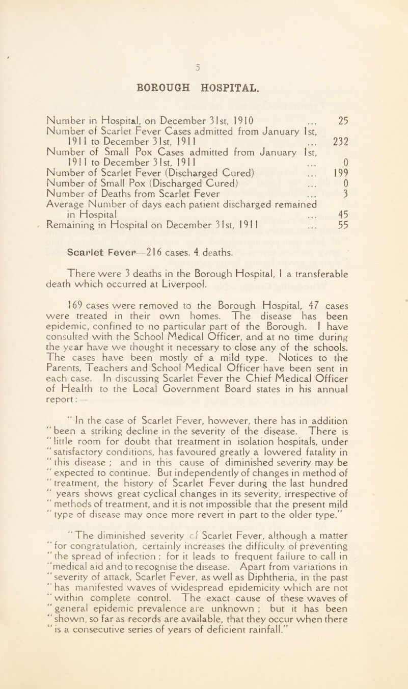 BOROUGH HOSPITAL. Number in Hospital, on December 31st, 1910 ... 25 Number of Scarlet Fever Cases admitted from January 1st, 191 1 to December 31st, 1911 ... 232 Number of Small Pox Cases admitted from January 1st, 1911 to December 31 st, 191 1 ... 0 Number of Scarlet Fever (Discharged Cured) ... 199 Number of Small Pox (Discharged Cured) ... 0 N umber of Deaths from Scarlet Fever ... 3 Average Number of days each patient discharged remained in Hospital ... 45 Remaining in Hospital on December 31st, 1911 ... 55 Scarlet Fever—216 cases. 4 deaths. There were 3 deaths in the Borough Hospital, 1 a transferable death which occurred at Liverpool. 169 cases were removed to the Borough Hospital, 47 cases were treated in their own homes. i he disease has been epidemic, confined to no particular part of the Borough. 1 have consulted with the School Medical Officer, and at no time during the year have we thought it necessary to close any of the schools. The cases have been mostly of a mild type. Notices to the Parents, i eachers and School Medical Officer have been sent in each case. In discussing Scarlet Fever the Chief Medical Officer of Health to the Local Government Board states in his annual report: — “ In the case of Scarlet Fever, however, there has in addition “ been a striking decline in the severity of the disease. There is “ little room for doubt that treatment in isolation hospitals, under “satisfactory conditions, has favoured greatly a lowered fatality in “ this disease ; and in this cause of diminished severity may be “ expected to continue. But independently of changes in method of treatment, the history of Scarlet Fever during the last hundred years shows great cyclical changes in its severity, irrespective of “ methods of treatment, and it is not impossible that the present mild “ type of disease may once more revert in part to the older type.” “The diminished severity cf Scarlet Fever, although a matter “for congratulation, certainly increases the difficulty of preventing “the spread of infection ; for it leads to frequent failure to call in “medical aid and to recognise the disease. Apart from variations in “seventy of attack, Scarlet Fever, as well as Diphtheria, in the past “ has manifested waves of widespread epidemicity which are not “ within complete control. I he exact cause of these waves of “ genera! epidemic prevalence are unknown ; but it has been “ shown, so far as records are available, that they occur when there “ is a consecutive series of years of deficient rainfall.”