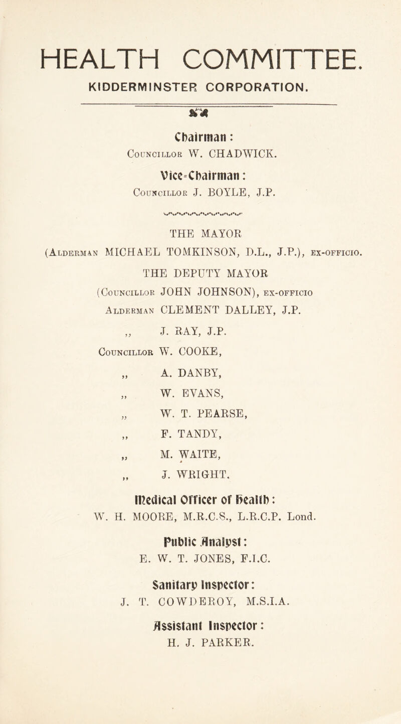 HEALTH COMMITTEE. KIDDERMINSTER CORPORATION. &4' Chairman: Councillor W. CHADWICK. Vice-Chairman: Councillor J. BOYLE, J.P. THE MAYOR (Alderman MICHAEL TOMKINSON, D.L., J.P.), ex-officio. THE DEPUTY MAYOR (Councillor JOHN JOHNSON), ex-officio Alderman CLEMENT DALLEY, J.P. „ J. RAY, J.P. Councillor W. COOKE, „ A. DANBY, „ W. EVANS, „ W. T. PEARSE, „ F. TANDY, „ M. WAITE, M „ J. WEIGHT. nodical Officer of fiealtb: W. H. MOORE, M.R.C.S., L.R.C.P. Lonct. Public flnalpst: E. W. T. JONES, F.I.C. Sanitarp Inspector: •J. T. COWDEROY, M.S.I.A. Assistant Inspector: H. J. PARKER.