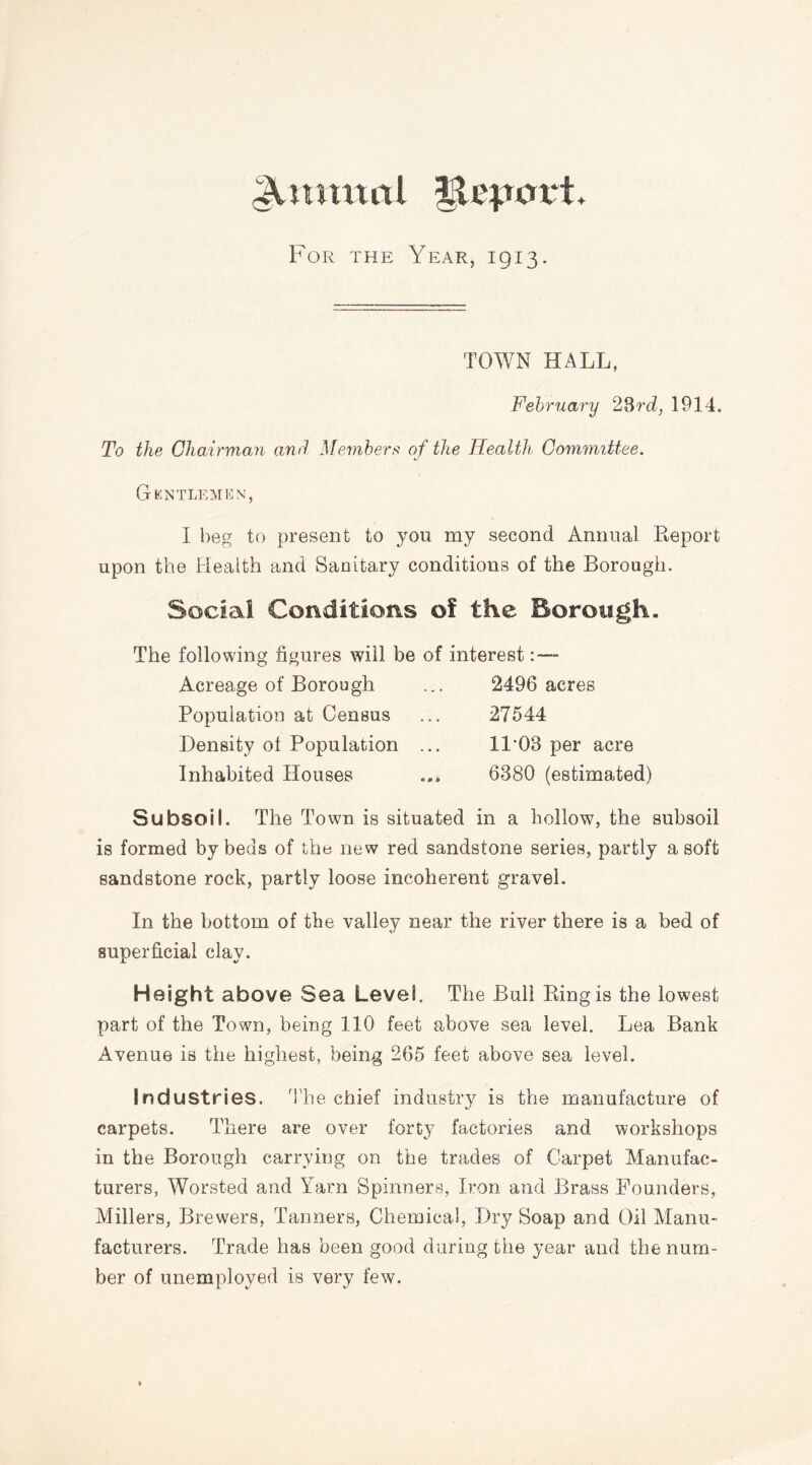 Anmntl JjteporL For the Year, 1913. TOWN HALL, February 23rd, 1914, To the Chairman and Members of the Health Committee. */ Gentlemen, I beg to present to you my second Annual Report upon the Health and Sanitary conditions of the Borough. Social Conditions of the Borough. The following figures will be of interest : — Acreage of Borough ... 2496 acres Population at Census ... 27544 Density ot Population ... 11*03 per acre Inhabited Houses ... 6380 (estimated) Subsoil. The Town is situated in a hollow, the subsoil is formed by beds of the new red sandstone series, partly a soft sandstone rock, partly loose incoherent gravel. In the bottom of the valley near the river there is a bed of superficial clay. Height above Sea Level. The Bull Ring is the lowest part of the Town, being 110 feet above sea level. Lea Bank Avenue is the highest, being 265 feet above sea level. Industries. The chief industry is the manufacture of carpets. There are over forty factories and workshops in the Borough carrying on the trades of Carpet Manufac- turers, Worsted and Yarn Spinners, Iron and Brass Founders, Millers, Brewers, Tanners, Chemical, Dry Soap and Oil Manu- facturers. Trade has been good during the year and the num- ber of unemployed is very few.