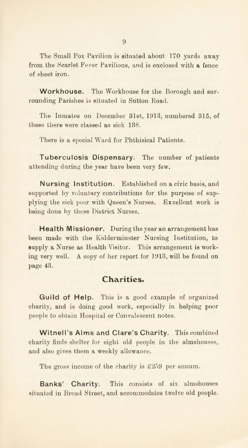 The Small Pox Pavilion is situated about 170 yards away from the Scarlet Fever Pavilions, and is enclosed with a fence of sheet iron. Workhouse. The Workhouse for the Borough and sur- rounding Parishes is situated in Sutton Road. The Inmates on December 31st, 1913, numbered 815, of these there were classed as sick 188. There is a special Ward for Phthisical Patients. Tuberculosis Dispensary. The number of patients attending during the year have been very few. Nursing Institution. Established on a civic basis, and supported by voluntary contributions for the purpose of sup- plying the sick poor with Queen’s Nurses. Excellent work is being done by these District Nurses. Health M issioner. During the year an arrangement has been made with the Kidderminster Nursing Institution, to supply a Nurse as Health Visitor. This arrangement is work- ing very well. A copy of her report for 1913, will be found on page 43. Charities. Guild of Help. This is a good example of organized charity, and is doing good work, especially in helping poor people to obtain Hospital or Convalescent notes. WitneH’s Alms and Clare’s Charity. This combined charity finds shelter for eight old people in the almshouses, and also gives them a weekly allowance. The gross income of the charity is T259 per annum. Banks'* Charity. This consists of six almshouses situated in Broad Street, and accommodates twelve old people.