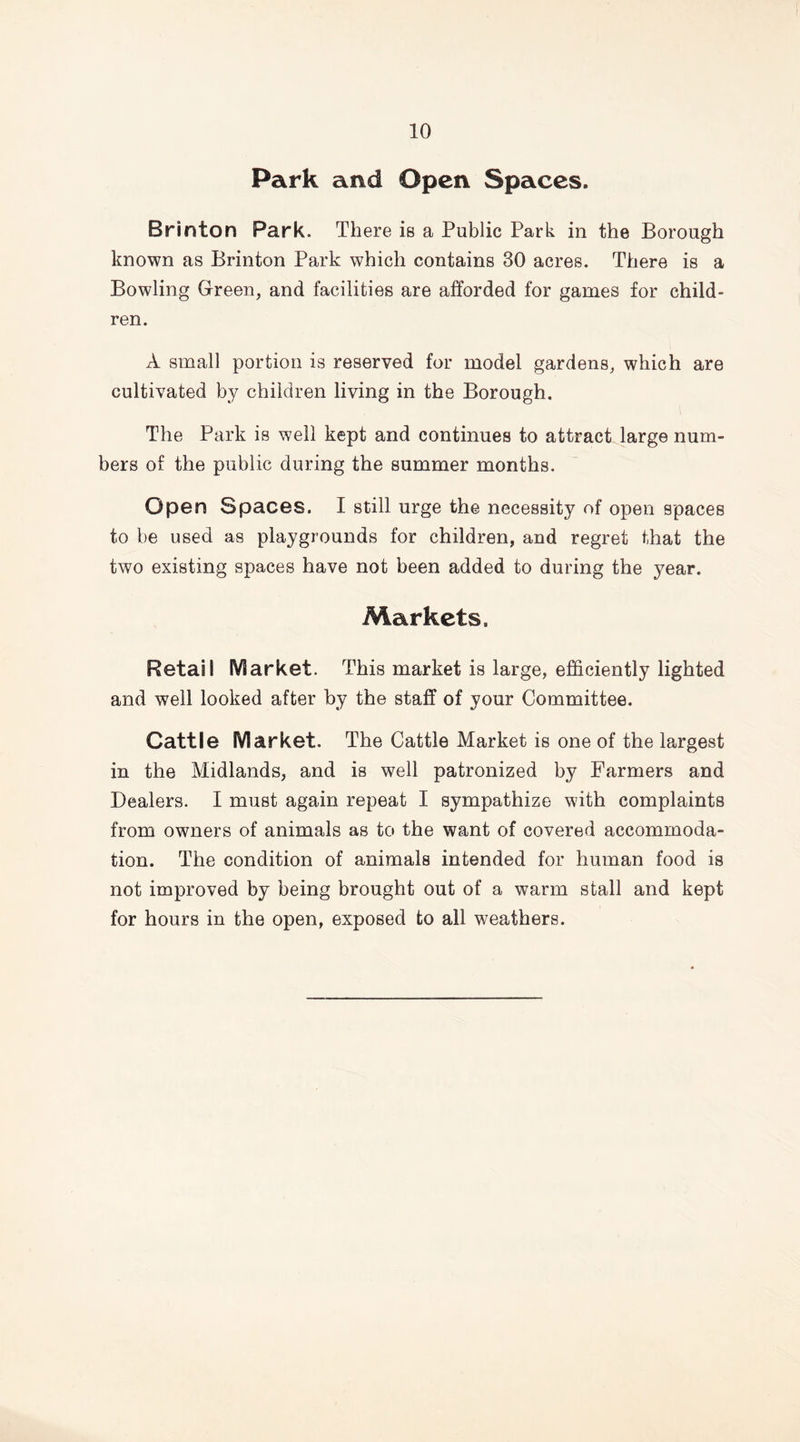Park and Open Spaces. Brinton Park. There is a Public Park in the Borough known as Brinton Park which contains 30 acres. There is a Bowling Green, and facilities are afforded for games for child- ren. A small portion is reserved for model gardens, which are cultivated by children living in the Borough. The Park is well kept and continues to attract large num- bers of the public during the summer months. Open Spaces. I still urge the necessity of open spaces to be used as playgrounds for children, and regret that the two existing spaces have not been added to during the year. Markets. Retail Market. This market is large, efficiently lighted and well looked after by the staff of your Committee. Cattle Market. The Cattle Market is one of the largest in the Midlands, and is well patronized by Farmers and Dealers. I must again repeat I sympathize with complaints from owners of animals as to the want of covered accommoda- tion. The condition of animals intended for human food is not improved by being brought out of a warm stall and kept for hours in the open, exposed to all weathers.