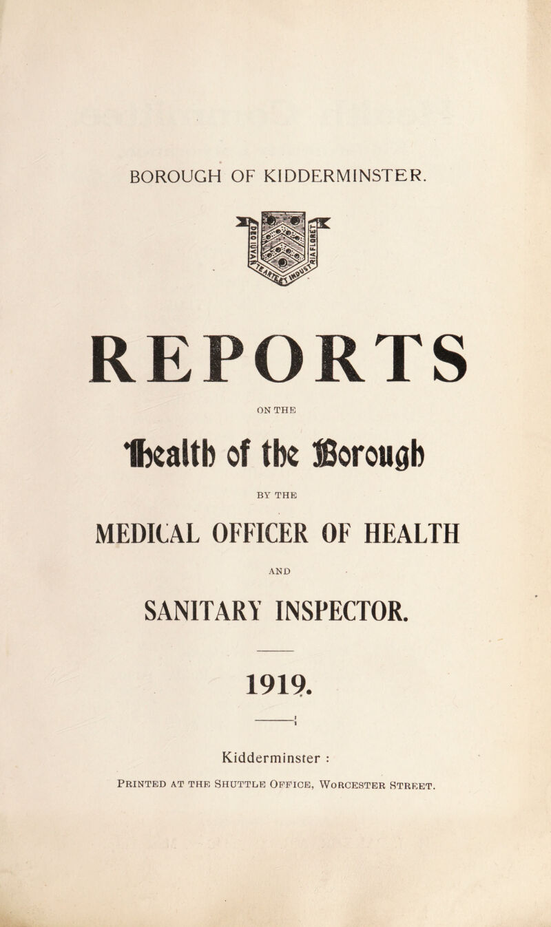 BOROUGH OF KIDDERMINSTER. REPORTS ON THE fttaltb of the JBorougb BY THE MEDICAL OFFICER OF HEALTH AND SANITARY INSPECTOR. 1919. i 1 Kidderminster : Printed at the Shuttle Office, Worcester Street.