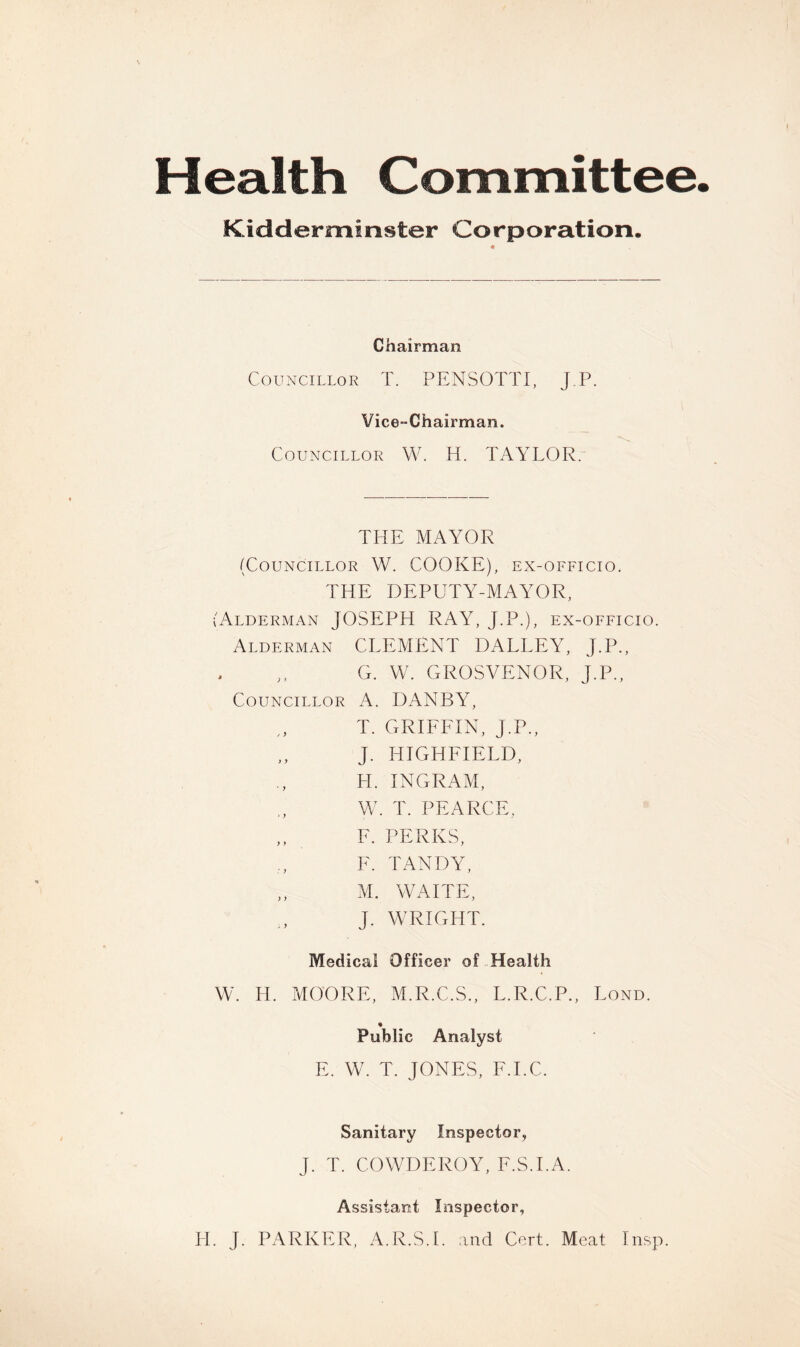 Health Committee Kidderminster Corporation. Chairman Councillor T. PENSOTTI, J.P. Vice-Chairman. Councillor W. H. TAYLOR. THE MAYOR (Councillor W. COOKE), ex-officio. THE DEPUTY-MAYOR, (Alderman JOSEPH RAY, J.P.), ex-officio. Alderman CLEMENT DALLEY, J.P., G. VV. GROSVENOR, J.P., Councillor A. DANBY, T. GRIFFIN, J.P., J. HIGHFIELD, H. INGRAM, W. T. PEARCE, F. PERKS, F. TANDY, M. WAITE, J. WRIGHT. Medical Officer of Health W. H. MOORE, M.R.C.S., L.R.C.P., Fond. Public Analyst E. W. T. JONES, F.I.C. Sanitary Inspector, J. T. COWDEROY, F.S.I.A. Assistant Inspector, H. J. PARKER, A.R.S.I. and Cert. Meat Insp.