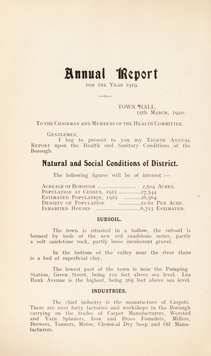 annual Ucport for the Year 1919. TOWN *HALL, 15th March, 1920. To the Chairman and Members of the Health Committee. Gentlemen, I beg to present to you my Eighth Annual Report upon the Health and Sanitary Conditions of the Borough. Natural and Social Conditions of District. The following figures will be of interest :— Acreage of Borough 2,504 Acres. Population at Census, 1911 27,544 Estimated Population, 1919 26,564. Density of Population 10.61 Per Acre. Inhabited Houses 6,723 Estimated. SUBSOIL. The town is situated in a hollow, the subsoil is formed by beds of the new red sandstone series, partly a soft sandstone rock, partly loose incoherent gravel. In the bottom of the valley near the river there is a bed of superficial clay. The lowest part of the town is near the Pumping Station, Green Street, being 102 feet above sea level. Lea Bank Avenue is the highest, being 265 feet above sea level. INDUSTRIES. The chief industry is the manufacture of Carpets. There are over forty factories and workshops in the Borough carrying on the trades of Carpet Manufacturers, Worsted and Yarn Spinners, Iron and Brass Founders, Millers, Brewers, Tanners, Motor, Chemical Dry Soap and Oil Manu- facturers.