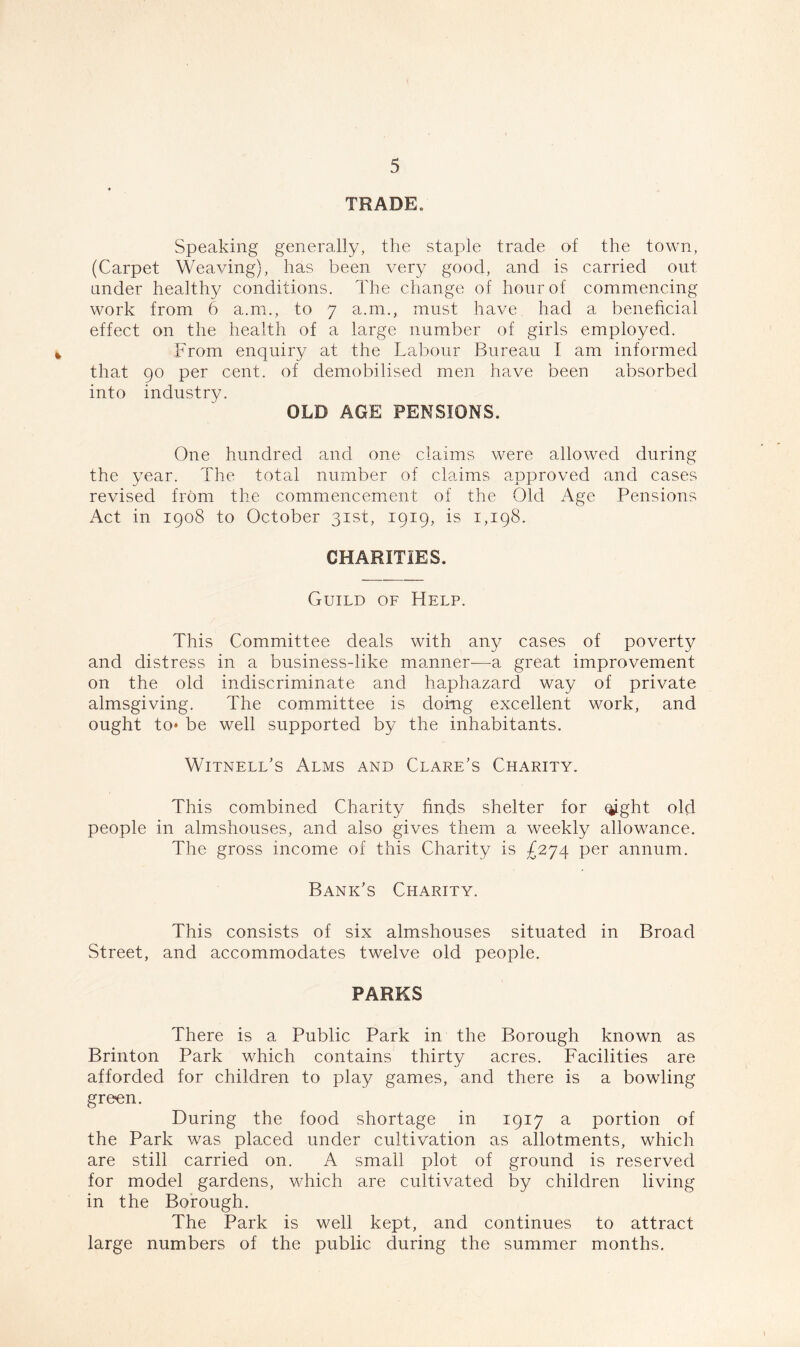 TRADE. Speaking generally, the staple trade of the town, (Carpet Weaving), has been very good, and is carried out under healthy conditions. The change of hour of commencing work from 6 a.m., to 7 a.m., must have had a beneficial effect on the health of a large number of girls employed. From enquiry at the Labour Bureau I am informed that 90 per cent, of demobilised men have been absorbed into industry. OLD AGE PENSIONS. One hundred and one claims were allowed during the year. The total number of claims approved and cases revised from the commencement of the Old Age Pensions Act in 1908 to October 31st, 1919, is 1,198. CHARITIES. Guild of Help. This Committee deals with any cases of poverty and distress in a business-like manner—a great improvement on the old indiscriminate and haphazard way of private almsgiving. The committee is doing excellent work, and ought to* be well supported by the inhabitants. Witnell’s Alms and Clare's Charity. This combined Charity finds shelter for qjght old people in almshouses, and also gives them a weekly allowance. The gross income of this Charity is £274 per annum. Bank’s Charity. This consists of six almshouses situated in Broad Street, and accommodates twelve old people. PARKS There is a Public Park in the Borough known as Brinton Park which contains thirty acres. Facilities are afforded for children to play games, and there is a bowling green. During the food shortage in 1917 a portion of the Park was placed under cultivation as allotments, which are still carried on. A small plot of ground is reserved for model gardens, which are cultivated by children living in the Borough. The Park is well kept, and continues to attract large numbers of the public during the summer months.