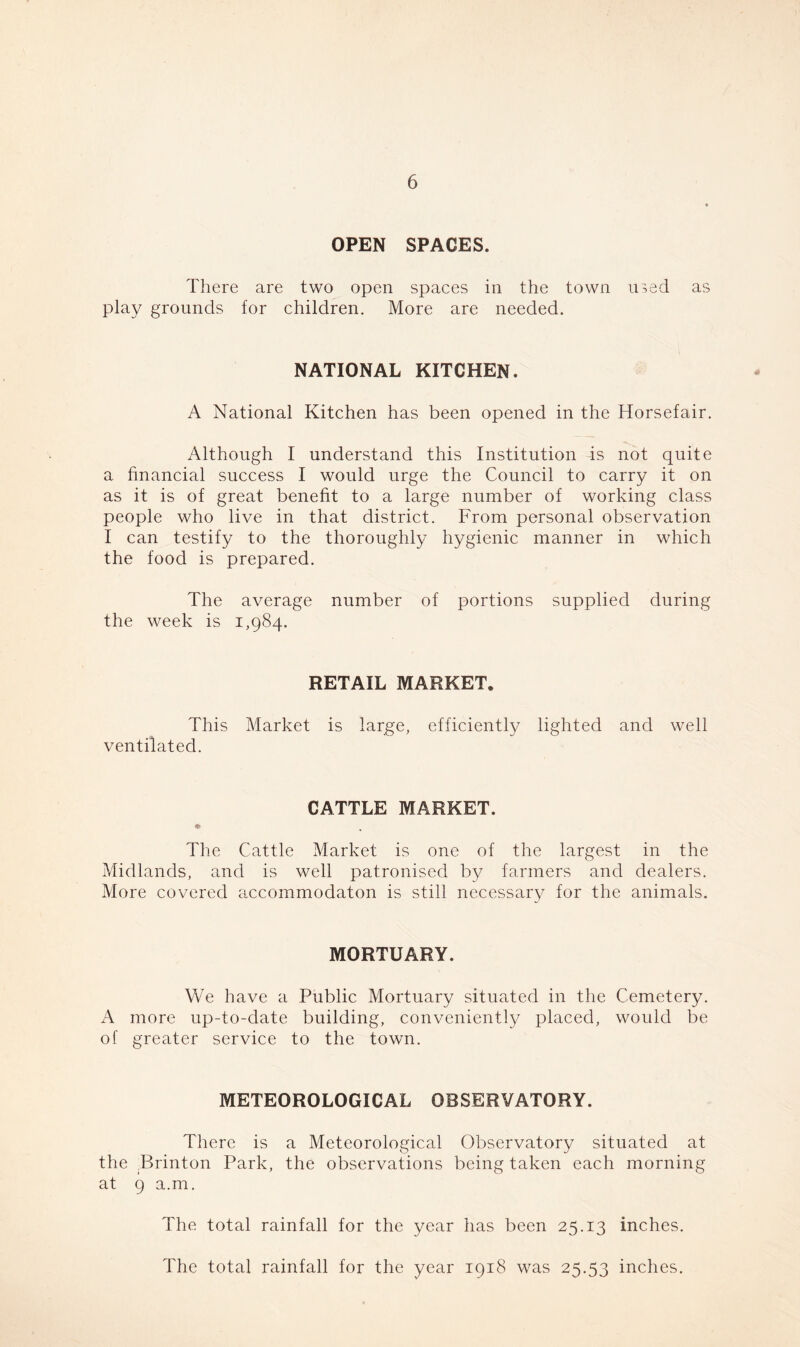 OPEN SPACES. There are two open spaces in the town used as play grounds for children. More are needed. NATIONAL KITCHEN. A National Kitchen has been opened in the ITorsefair. Although I understand this Institution is not quite a financial success I would urge the Council to carry it on as it is of great benefit to a large number of working class people who live in that district. From personal observation I can testify to the thoroughly hygienic manner in which the food is prepared. The average number of portions supplied during the week is 1,984. RETAIL MARKET. This Market is large, efficiently lighted and well ventilated. CATTLE MARKET. The Cattle Market is one of the largest in the Midlands, and is well patronised by farmers and dealers. More covered accommodaton is still necessary for the animals. MORTUARY. We have a Public Mortuary situated in the Cemetery. A more up-to-date building, conveniently placed, would be of greater service to the town. METEOROLOGICAL OBSERVATORY. There is a Meteorological Observatory situated at the Brinton Park, the observations being taken each morning at 9 a.m. The total rainfall for the year has been 25.13 inches. The total rainfall for the year 1918 was 25.53 inches.