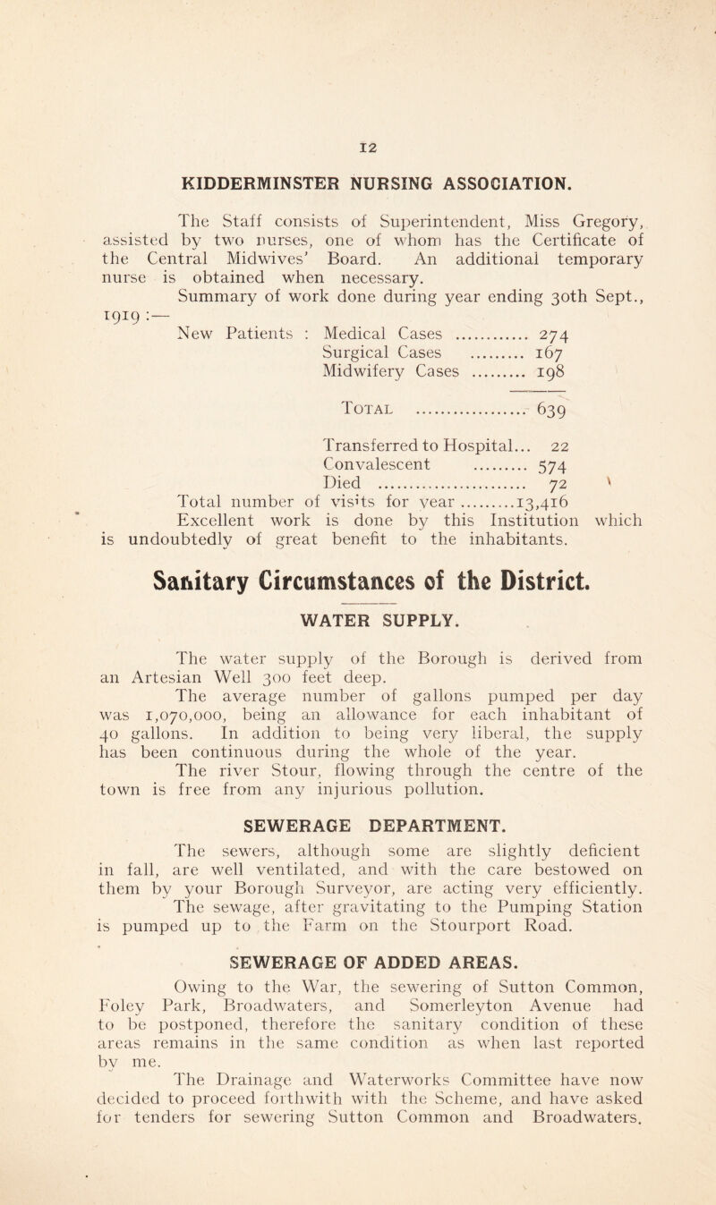 KIDDERMINSTER NURSING ASSOCIATION. The Staff consists of Superintendent, Miss Gregory, assisted by two nurses, one of whom has the Certificate of ■j 7 the Central Midwives’ Board. An additional temporary nurse is obtained when necessary. Summary of work done during year ending 30th Sept., 1919 : New Patients : Medical Cases 274 Surgical Cases 167 Midwifery Cases 198 Total 639 Transferred to Hospital... 22 Convalescent 574 Died 72 ' Total number of visits for year 13,416 Excellent work is done by this Institution which is undoubtedly of great benefit to the inhabitants. Sanitary Circumstances of the District. WATER SUPPLY. The water supply of the Borough is derived from an Artesian Well 300 feet deep. The average number of gallons pumped per day was 1,070,000, being an allowance for each inhabitant of 40 gallons. In addition to being very liberal, the supply has been continuous during the whole of the year. The river Stour, flowing through the centre of the town is free from any injurious pollution. SEWERAGE DEPARTMENT. The sewers, although some are slightly deficient in fall, are well ventilated, and with the care bestowed on them by your Borough Surveyor, are acting very efficiently. The sewage, after gravitating to the Pumping Station is pumped up to the Farm on the Stourport Road. SEWERAGE OF ADDED AREAS. Owing to the War, the sewering of Sutton Common, Foley Park, Broadwaters, and Somerleyton Avenue had to be postponed, therefore the sanitary condition of these areas remains in the same condition as when last reported by me. The Drainage and Waterworks Committee have now decided to proceed forthwith with the Scheme, and have asked for tenders for sewering Sutton Common and Broadwaters.