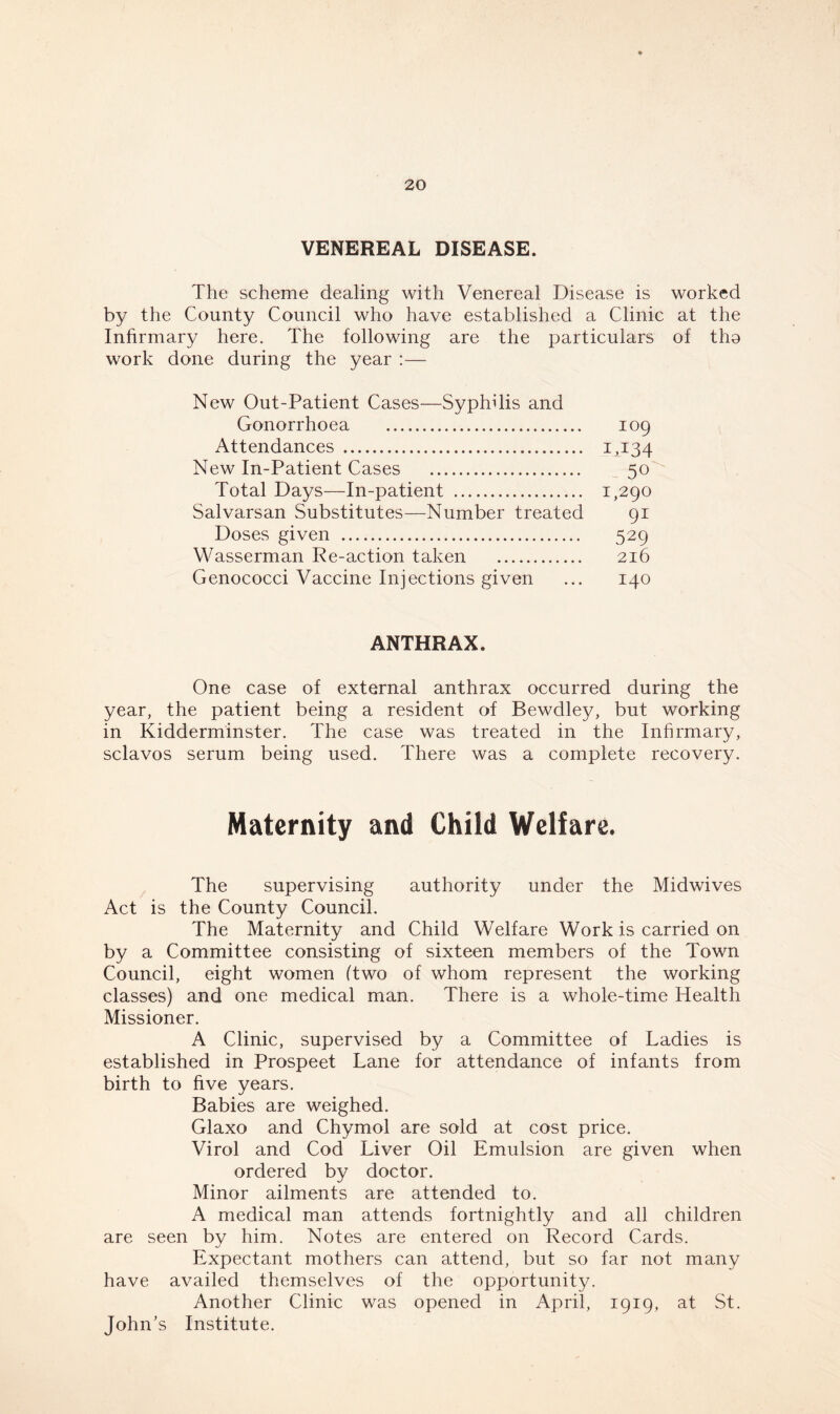 VENEREAL DISEASE. The scheme dealing with Venereal Disease is worked by the County Council who have established a Clinic at the Infirmary here. The following are the particulars of tho work done during the year :— New Out-Patient Cases—Syphdis and Gonorrhoea 109 Attendances 1,134 New In-Patient Cases 50 Total Days—In-patient 1,290 Salvarsan Substitutes—Number treated 91 Doses given 529 Wasserman Re-action taken 216 Genococci Vaccine Injections given ... 140 ANTHRAX. One case of external anthrax occurred during the year, the patient being a resident of Bewdley, but working in Kidderminster. The case was treated in the Infirmary, sclavos serum being used. There was a complete recovery. Maternity and Child Welfare. The supervising authority under the Midwives Act is the County Council. The Maternity and Child Welfare Work is carried on by a Committee consisting of sixteen members of the Town Council, eight women (two of whom represent the working classes) and one medical man. There is a whole-time Health Missioner. A Clinic, supervised by a Committee of Ladies is established in Prospeet Lane for attendance of infants from birth to five years. Babies are weighed. Glaxo and Chymol are sold at cost price. Virol and Cod Liver Oil Emulsion are given when ordered by doctor. Minor ailments are attended to. A medical man attends fortnightly and all children are seen bv him. Notes are entered on Record Cards. Expectant mothers can attend, but so far not many have availed themselves of the opportunity. Another Clinic was opened in April, 1919, at St. John’s Institute.