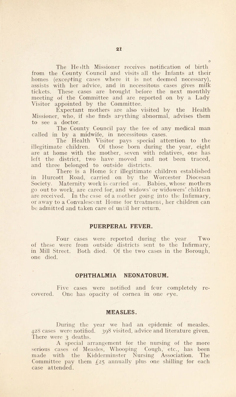 The He 11th Missioner receives notification of birth from the County Council and visits all the Infants at their homes (excepting cases where it is not deemed necessary), assists with her advice, and in necessitous cases gives milk tickets. These cases are brought before the next monthly meeting of the Committee and are reported on by a Lady Visitor appointed by the Committee. Expectant mothers are also visited by the Health Missioner, who, if she finds anything abnormal, advises them to see a doctor. The County Council pay the fee of any medical man called in by a midwife, in necessitous cases. The Health Visitor pays special attention to the illegitimate children. Of those born during the year, eight are at home with the mother, seven with relatives, one has left the district, two have moved and not been traced, and three belonged to outside districts. There is a Home fcr illegitimate children established in Hurcott Road, carried on by the Worcester Diocesan Society. Maternity work is carried on. Babies, whose mothers go out to work, are cared for, and widows' or widowers' children are received. In the case of a mother going into the Infirmary, or away to a Convalescent Home for treatment, her children can be admitted and taken care of until her return. PUERPERAL FEVER. Four cases were reported during the year. Two of these were from outside districts sent to the Infirmary, in Mill Street. Both died. Of the two cases in the Borough, one died. OPHTHALMIA NEONATORUM. Five cases were notified and four completely re- covered. One has opacity of cornea in one eye. MEASLES. During the year we had an epidemic of measles. 428 cases were notified. 398 visited, advice and literature given. There were 3 deaths. A special arrangement for the nursing of the more serious cases of Measles, Whooping Cough, etc., has been made with the Kidderminster Nursing Association. The Committee pay them £25 annually plus one shilling for each case attended.