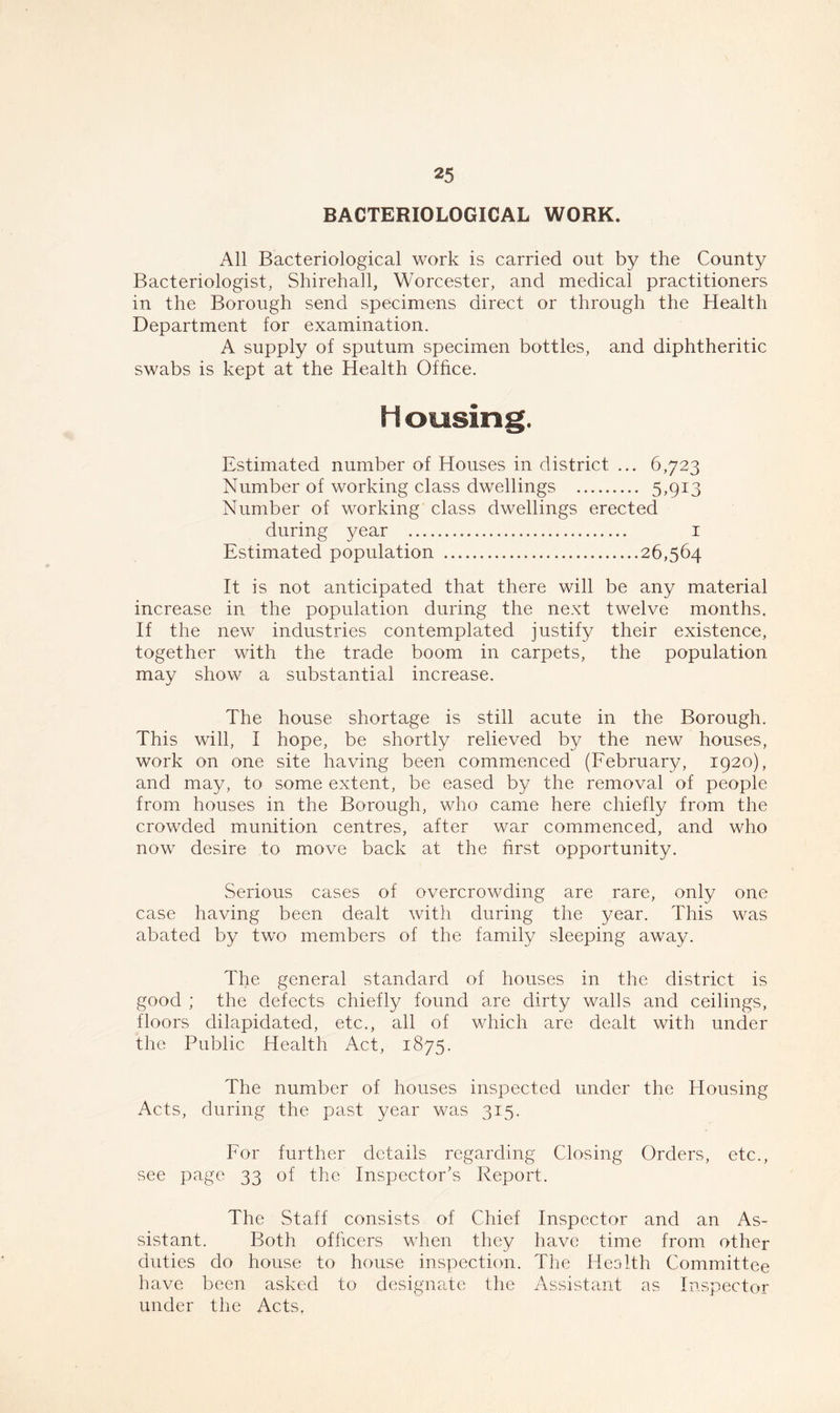 BACTERIOLOGICAL WORK. All Bacteriological work is carried out by the County Bacteriologist, Shirehall, Worcester, and medical practitioners in the Borough send specimens direct or through the Health Department for examination. A supply of sputum specimen bottles, and diphtheritic swabs is kept at the Health Office. fi ousing. Estimated number of Houses in district ... 6,723 Number of working class dwellings 5,913 Number of working class dwellings erected during year 1 Estimated population 26,564 It is not anticipated that there will be any material increase in the population during the next twelve months. If the new industries contemplated justify their existence, together with the trade boom in carpets, the population may show a substantial increase. The house shortage is still acute in the Borough. This will, I hope, be shortly relieved by the new houses, work on one site having been commenced (February, 1920), and may, to some extent, be eased by the removal of people from houses in the Borough, who came here chiefly from the crowded munition centres, after war commenced, and who now desire to move back at the first opportunity. Serious cases of overcrowding are rare, only one case having been dealt with during the year. This was abated by two members of the family sleeping away. The general standard of houses in the district is good ; the defects chiefly found are dirty walls and ceilings, floors dilapidated, etc., all of which are dealt with under the Public Health Act, 1875. The number of houses inspected under the Housing Acts, during the past year was 315. For further details regarding Closing Orders, etc., see page 33 of the Inspector’s Report. The Staff consists of Chief Inspector and an As- sistant. Both officers when they have time from other duties do house to house inspection. The Health Committee have been asked to designate the Assistant as Inspector under the Acts,