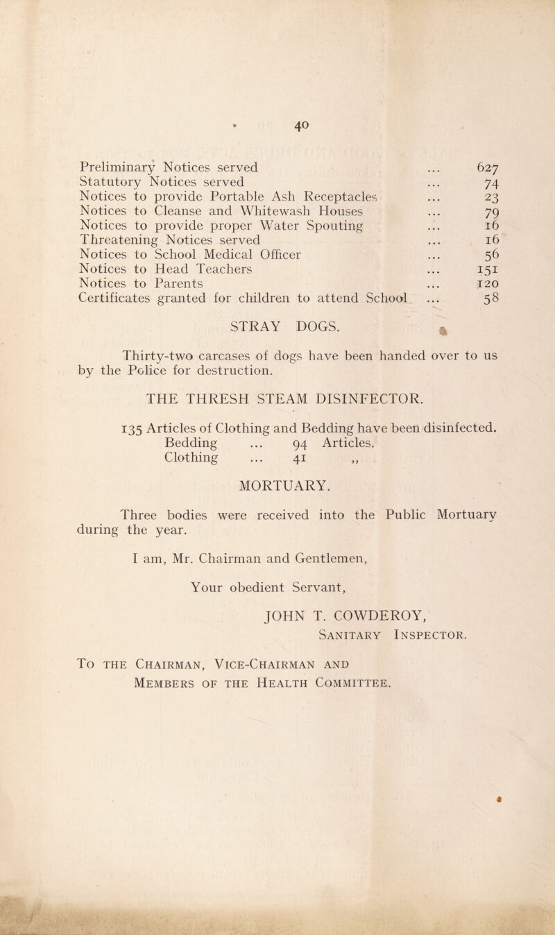 Preliminary Notices served ... 627 Statutory Notices served ... 74 Notices to provide Portable Ash Receptacles ... 23 Notices to Cleanse and Whitewash Houses ... 79 Notices to provide proper Water Spouting ... 16 Threatening Notices served ... 16 Notices to School Medical Officer ... 56 Notices to Head Teachers ... 151 Notices to Parents ... 120 Certificates granted for children to attend School ... 58 STRAY DOGS. Thirty-two carcases of dogs have been handed over to us by the Police for destruction. THE THRESH STEAM DISINFECTOR. 135 Articles of Clothing and Bedding have been disinfected. Bedding ... 94 Articles. Clothing ... 41 ,, MORTUARY. Three bodies were received into the Public Mortuary during the year. I am, Mr. Chairman and Gentlemen, Your obedient Servant, JOHN T. COWDEROY, Sanitary Inspector. To the Chairman, Vice-Chairman and Members of the Health Committee. «