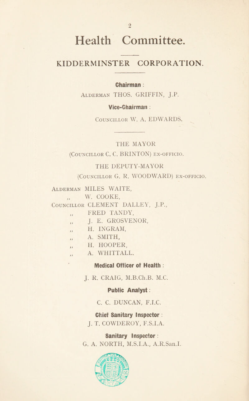 Health Committee. KIDDERMINSTER CORPORATION. Chairman: Alderman THOS. GRIFFIN, J.P. Vice-Chairman : Councillor W. A. EDWARDS, THE MAYOR (Councillor C. C. BRINTON) ex-officio. THE DEPUTY-MAYOR (Councillor G. R. WOODWARD) ex-officio. Alderman MILES WAITE, „ W. COOKE, Councillor CLEMENT DALLEY, J.P., FRED TANDY, „ J. E. GROSVENOR, „ H. INGRAM, „ A. SMITH, „ H. HOOPER, A. WHITTALL. Medical Officer of Health : J. R. CRAIG, M.B.Ch.B. M.C. Public Analyst: C. C. DUNCAN, F.I.C. Chief Sanitary Inspector: J. T. COWDEROY, F.S.I.A. Sanitary Inspector: G. A. NORTH, M.S.I.A., A.R.San.I.