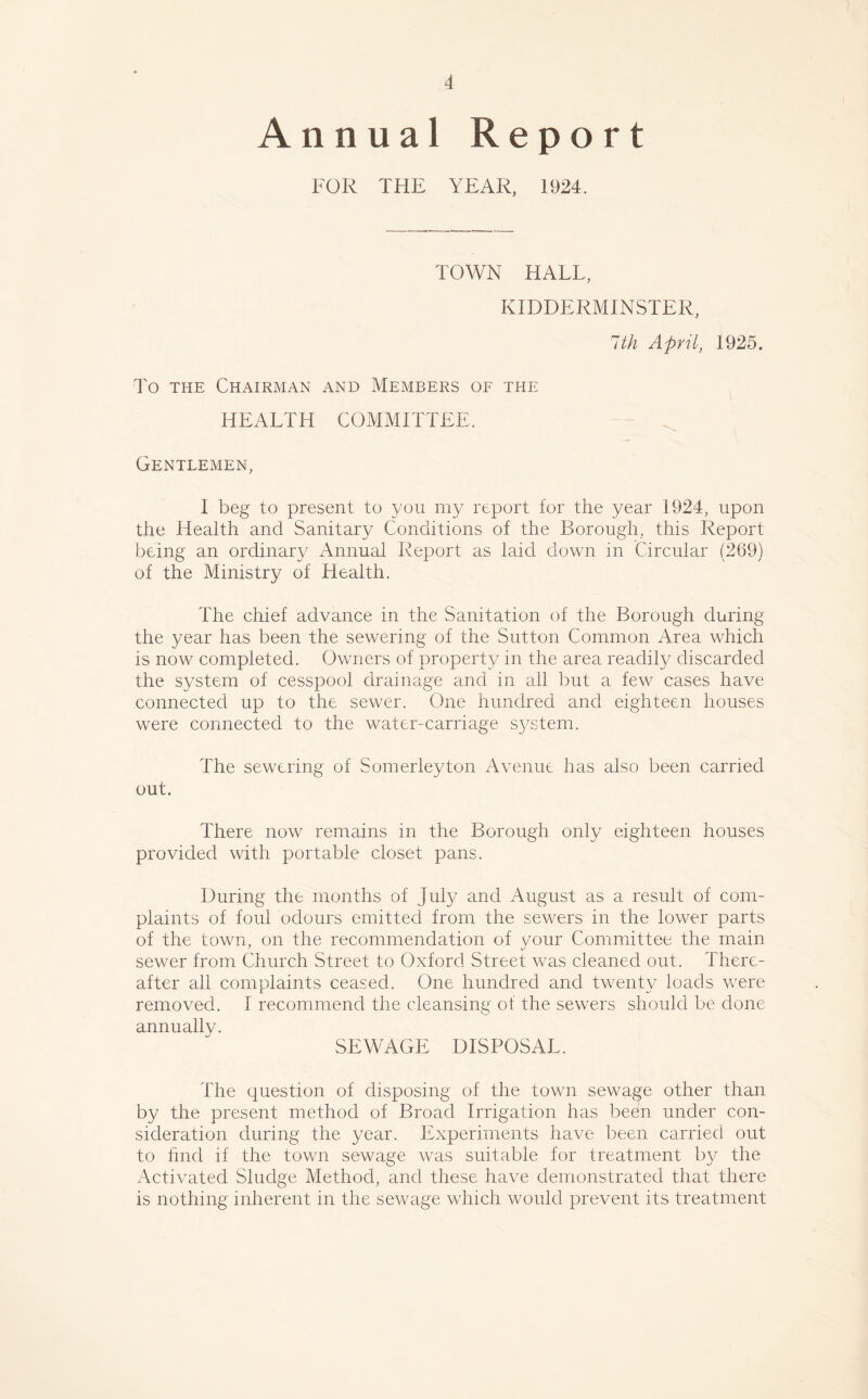 A Annual Report FOR THE YEAR, 1924. TOWN HALL, KIDDERMINSTER, 1th April, 1925. To the Chairman and Members of the HEALTH COMMITTEE. - ^ Gentlemen, I beg to present to 3/011 my report for the 3/ear 1924, upon the Health and Sanitary Conditions of the Borough, this Report being an ordinary Annual Report as laid down in Circular (269) of the Ministry of Health. The chief advance in the Sanitation of the Borough during the year has been the sewering of the Sutton Common Area which is now completed. Owners of property in the area readily discarded the system of cesspool drainage and in all but a few cases have connected up to the sewer. One hundred and eighteen houses were connected to the water-carriage system. The sewering of Somerleyton Avenue has also been carried out. There now remains in the Borough only eighteen houses provided with portable closet pans. During the months of July and August as a result of com- plaints of foul odours emitted from the sewers in the lower parts of the town, on the recommendation of your Committee the main sewer from Church Street to Oxford Street was cleaned out. There- after all complaints ceased. One hundred and twenty loads were removed. I recommend the cleansing of the sewers should be done annually. SEWAGE DISPOSAL. The question of disposing of the town sewage other than by the present method of Broad Irrigation has been under con- sideration during the year. Experiments have been carried out to find if the town sewage was suitable for treatment by the Activated Sludge Method, and these have demonstrated that there is nothing inherent in the sewage which would prevent its treatment