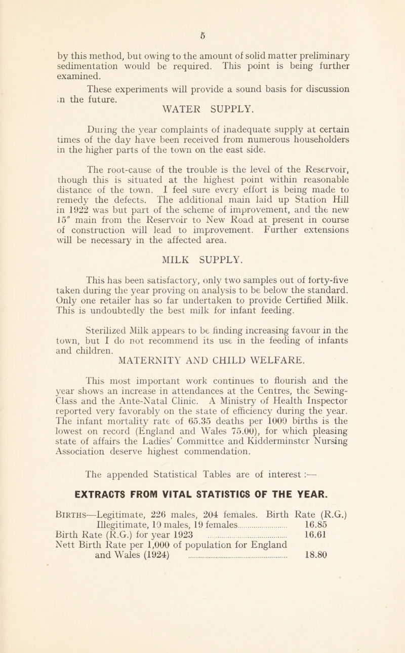 by this method, but owing to the amount of solid matter preliminary sedimentation would be required. This point is being further examined. These experiments will provide a sound basis for discussion in the future. WATER SUPPLY. During the year complaints of inadequate supply at certain times of the day have been received from numerous householders in the higher parts of the town on the east side. The root-cause of the trouble is the level of the Reservoir, though this is situated at the highest point within reasonable distance of the town. I feel sure every effort is being made to remedy the defects. The additional main laid up Station Hill in 1922 was but part of the scheme of improvement, and the new 15 main from the Reservoir to New Road at present in course of construction will lead to improvement. Further extensions will be necessary in the affected area. MILK SUPPLY. This has been satisfactory, only two samples out of forty-five taken during the year proving on analysis to be below the standard. Only one retailer has so far undertaken to provide Certified Milk. This is undoubtedly the best milk for infant feeding. Sterilized Milk appears to be finding increasing favour in the town, but I do not recommend its use in the feeding of infants and children. MATERNITY AND CHILD WELFARE. This most important work continues to flourish and the year shows an increase in attendances at the Centres, the Sewing- Class and the Ante-Natal Clinic. A Ministry of Health Inspector reported very favorably on the state of efficiency during the year. The infant mortality rate of 65.35 deaths per 1000 births is the lowest on record (England and Wales 75.00), for which pleasing state of affairs the Ladies’ Committee and Kidderminster Nursing Association deserve highest commendation. The appended Statistical Tables are of interest :— EXTRACTS FROM VITAL STATISTICS OF THE YEAR. Births—Legitimate, 226 males, 204 females. Birth Rate (R.G.) Illegitimate, 10 males, 19 females 16.85 Birth Rate (R.G.) for year 1923 16.61 Nett Birth Rate per 1,000 of population for England and Wales (1924) 18.80
