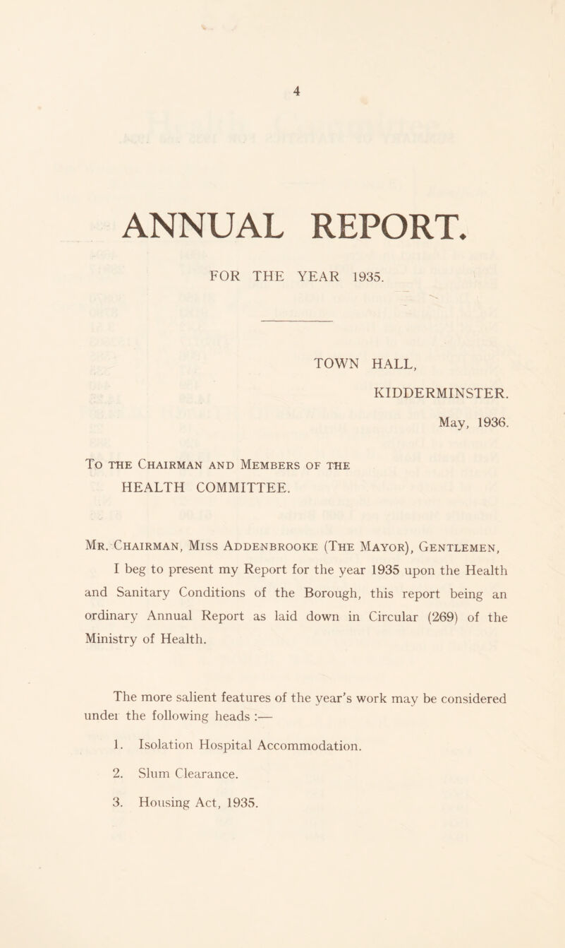 ANNUAL REPORT. FOR THE YEAR 1935. TOWN HALL, KIDDERMINSTER. May, 1936. To the Chairman and Members of the HEALTH COMMITTEE. Mr. Chairman, Miss Addenbrooke (The Mayor), Gentlemen, I beg to present my Report for the year 1935 upon the Health and Sanitary Conditions of the Borough, this report being an ordinary Annual Report as laid down in Circular (269) of the Ministry of Health. The more salient features of the year's work may be considered under the following heads :— 1. Isolation Hospital Accommodation. 2. Slum Clearance. 3. Housing Act, 1935.