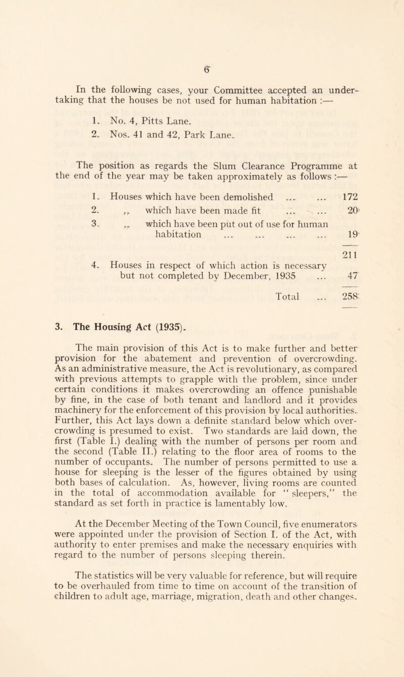 taking that the houses be not used for human habitation :— 1. No. 4, Pitts Lane. 2. Nos. 41 and 42, Park Lane. The position as regards the Slum Clearance Programme at the end of the year may be taken approximately as follows :— L Houses which have been demolished .... ... 172 2. ,,. which have been made fit ... ... 20 3.. „„ which have been put out of use for human habitation ... ... ... ... 10 211 4. Houses in respect of which action is necessary but not completed by December, 1935 ... 47 Total ... 258' 3. The Housing Act (1935). The main provision of this Act is to make further and better provision for the abatement and prevention of overcrowding. As an administrative measure, the Act is revolutionary, as compared with previous attempts to grapple with the problem, since under certain conditions it makes overcrowding an offence punishable by fine, in the case of both tenant and landlord and it provides machinery for the enforcement of this provision by local authorities.. Further, this Act lays down a definite standard below which over¬ crowding is presumed to exist. Two standards are laid down, the first (Table I.) dealing with the number of persons per room and the second (Table II.) relating to the floor area of rooms to the number of occupants. The number of persons permitted to use a house for sleeping is the lesser of the figures obtained by using both bases of calculation. As, however, living rooms are counted in the total of accommodation available for “ sleepers,” the standard as set. forth in practice is lamentably low. At the December Meeting of the Town Council, five enumerators were appointed under the provision of Section I. of the Act, with authority to enter premises and make the necessary enquiries with regard to the number of persons sleeping therein. The statistics will be very valuable for reference, but will require to be overhauled from time to time on account of the transition of children to adult age, marriage, migration, death and other changes.