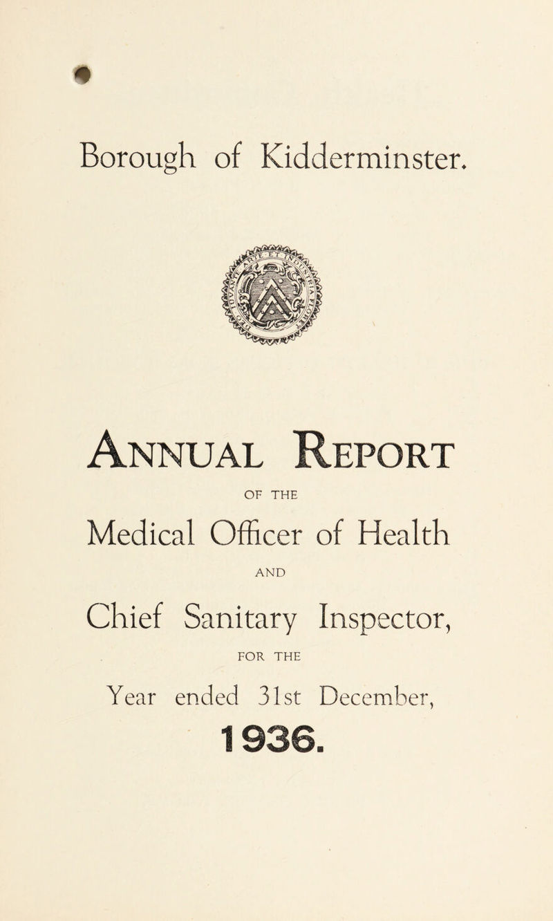 Borough of Kidderminster. Annual Report OF THE Medical Officer of Health AND Chief Sanitary Inspector, FOR THE Year ended 31st December, 1936.
