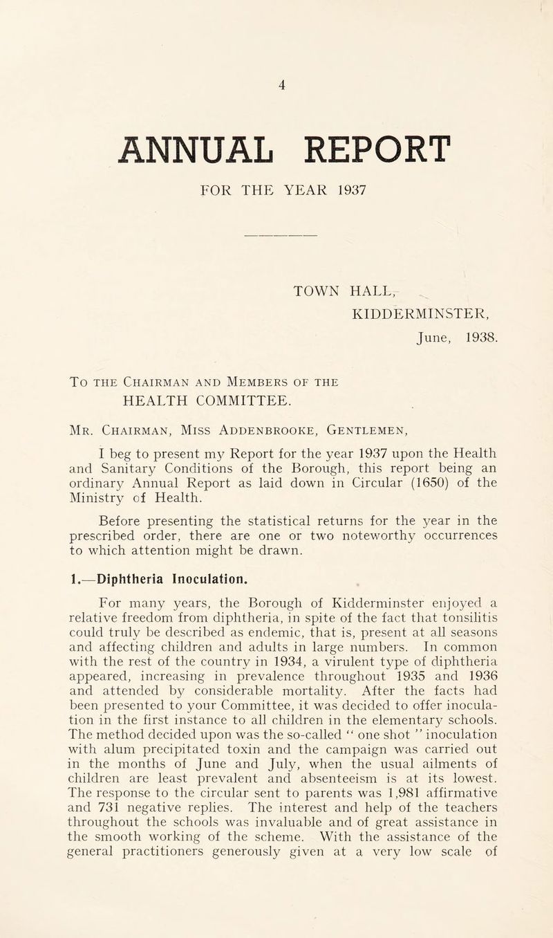 ANNUAL REPORT FOR THE YEAR 1937 TOWN HALL, KIDDERMINSTER, June, 1938. To THE Chairman and Members of the HEALTH COMMITTEE. Mr. Chairman, Miss Addenbrooke, Gentlemen, I beg to present my Report for the year 1937 upon the Health and Sanitary Conditions of the Borough, this report being an ordinary Annual Report as laid down in Circular (1650) of the Ministry of Health. Before presenting the statistical returns for the year in the prescribed order, there are one or two noteworthy occurrences to which attention might be drawn. 1.—Diphtheria Inoculation. For many years, the Borough of Kidderminster enjoyed a relative freedom from diphtheria, in spite of the fact that tonsilitis could truly be described as endemic, that is, present at all seasons and affecting children and adults in large numbers. In common with the rest of the country in 1934, a virulent type of diphtheria appeared, increasing in prevalence throughout 1935 and 1936 and attended by considerable mortality. After the facts had been presented to your Committee, it was decided to offer inocula- tion in the first instance to all children in the elementary schools. The method decided upon was the so-called “ one shot  inoculation with alum precipitated toxin and the campaign was carried out in the months of June and July, when the usual ailments of children are least prevalent and absenteeism is at its lowest. The response to the circular sent to parents was 1,981 affirmative and 731 negative replies. The interest and help of the teachers throughout the schools was invaluable and of great assistance in the smooth working of the scheme. With the assistance of the general practitioners generously given at a very low scale of
