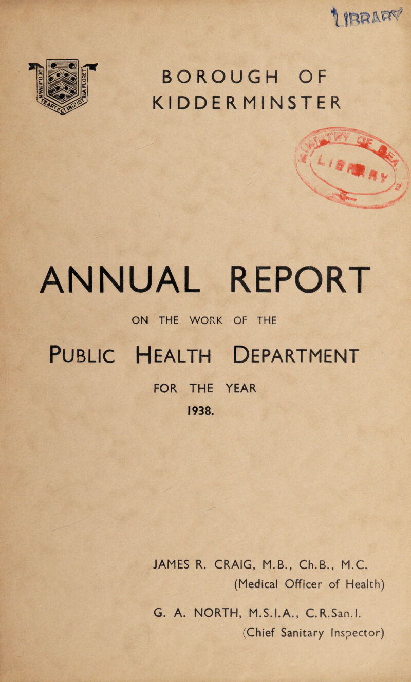 OtOJUVAN BOROUGH OF KIDDERMINSTER ANNUAL REPORT ON THE WORK OF THE Public Health Department FOR THE YEAR 1938. JAMES R. CRAIG. M.B., Ch.B., M.C. (Medical Officer of Health) G. A. NORTH, M.S.I.A., C.R.San.l. (Chief Sanitary Inspector)