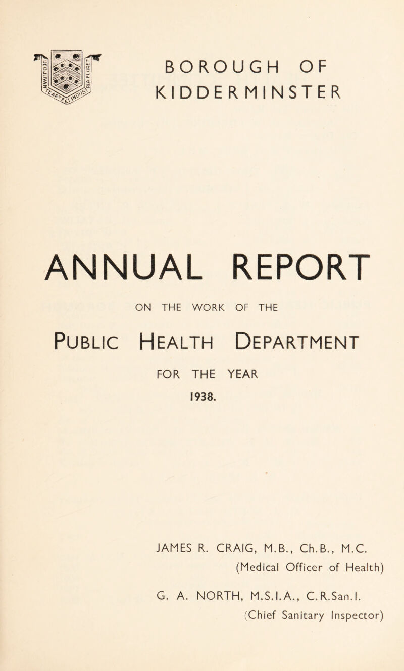 BOROUGH OF KIDDERMINSTER ANNUAL REPORT ON THE WORK OF THE Public Health Department FOR THE YEAR 1938. JAMES R. CRAIG, M.B., Ch.B., M.C. (Medical Officer of Health) G. A. NORTH, M.S.I.A., C.R.San.l. (Chief Sanitary Inspector)