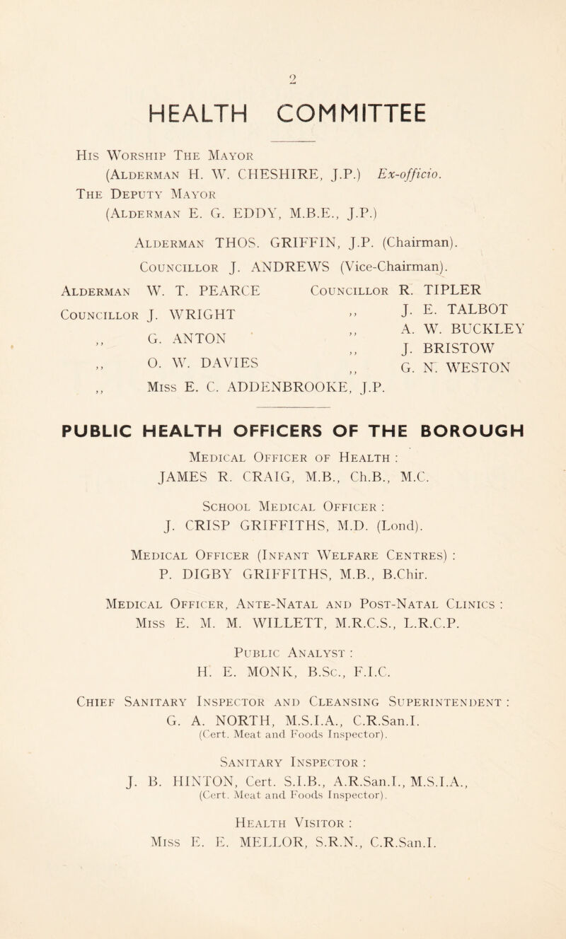 HEALTH COMMITTEE His Worship The Mayor (Alderman H. W. CHESHIRE, J.P.) Ex-officio. The Deputy Mayor (Alderman E. G. EDDY, M.B.E., J.P.) Alderman THOS. GRIFFIN, J.P. (Chairman). Councillor J. ANDREWS (Vice-Chairman). Alderman W. T. PEARCE Councillor Councillor J. WRIGHT G. ANTON 0. W. DAVIES ) > Miss E. C. ADDENBROOKE, J.P. R. TIPLER J. E. TALBOT A. W. BUCKLEY J. BRISTOW G. N. WESTON PUBLIC HEALTH OFFICERS OF THE BOROUGH Medical Officer of Health : JAMES R. CRAIG, M.B., Ch.B., M.C. School Medical Officer : J. CRISP GRIFFITHS, M.D. (Lend). Medical Officer (Infant Welfare Centres) : P. DIGBY GRIFFITHS, M.B., B.Chir. Medical Officer, Ante-Natal and Post-Natal Clinics : Miss E. M. M. WILLETT, M.R.C.S., L.R.C.P. Public Analyst : H. E. MONK, B.Sc., F.I.C. Chief Sanitary Inspector and Cleansing Superintendent : G. A. NORTH, M.S.I.A., C.R.San.I. (Cert. Meat and Foods Inspector). Sanitary Inspector : J. B. HINTON, Cert. S.I.B., A.R.San.I., M.S.I.A., (Cert. Meat and Foods Inspector). Health Visitor : Miss E. E. MELLOR, S.R.N., C.R.San.I.