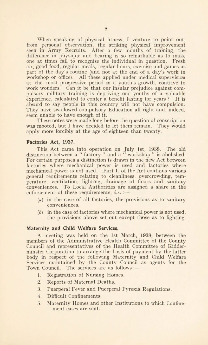 When speaking of physical fitness, I venture to point out, from personal observation, the striking physical improvement seen in Army Recruits. After a few months of training, the difference in physique and bearing is so remarkable as to make one at times fail to recognise the individual in question. Fresh air, good food, regular meals, regular hours, exercise and games as part of the day’s routine (and not at the end of a day’s work in workshop or office). All these applied under medical supervision at the most progressive period in a youth’s growth, contrive to work wonders. Can it be that our insular prejudice against com- pulsory military training is depriving our youths of a valuable experience, calculated to confer a benefit lasting for years ? It is absurd to say people in this country will not have compulsion. They have swallowed compulsory Education all right and, indeed, seem unable to have enough of it. These notes were made long before the question of conscription was mooted, but I have decided to let them remain. They would apply more forcibly at the age of eighteen than twenty. Factories Act, 1937, This Act came into operation on July 1st, 1938. The old distinction between a “ factory ” and a “ workshop ” is abolished. For certain purposes a distinction is drawn in the new Act between factories where mechanical power is used and factories where mechanical power is not used. Part I. of the Act contains various general requirements relating to cleanliness, overcrowding, tem- perature, ventilation, lighting, drainage of floors and sanitary conveniences. To Local Authorities are assigned a share in the enforcement of these requirements, i.e. :— (a) in the case of all factories, the provisions as to sanitary conveniences. (b) in the case of factories where mechanical power is not used, the provisions above set out except those as to lighting. Maternity and Child Welfare Services. A meeting was held on the 1st March, 1938, between the members of the Administrative Health Committee of the County Council and representatives of the Health Committee of Kidder- minster Corporation to arrange the basis of payment by the latter body in respect of the following Maternity and Child Welfare Services maintained by the County Council as agents for the Town Council. The services are as follows :— 1. Registration of Nursing Homes. 2. Reports of Maternal Deaths. 3. Puerperal Fever and Puerperal Pyrexia Regulations. 4. Difficult Confinements. 5. Maternity Homes and other Institutions to which Confine- ment cases are sent.