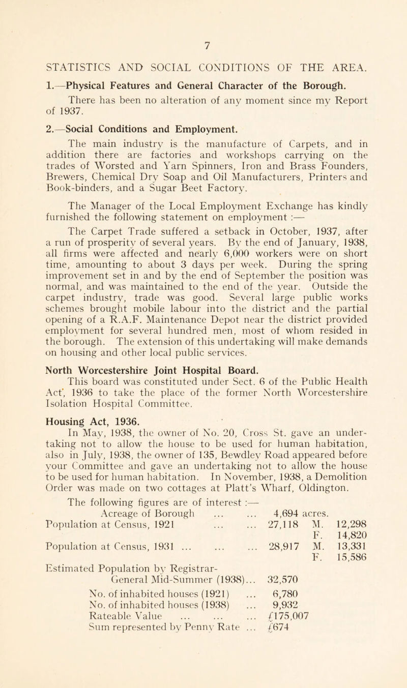 STATISTICS AND SOCIAL CONDITIONS OF THE AREA. 1. —Physical Features and General Character of the Borough. There has been no alteration of any moment since my Report of 1937. 2. —Social Conditions and Employment. The main industry is the manufacture of Carpets, and in addition there are factories and workshops carrying on the trades of Worsted and Yarn Spinners, Iron and Brass Founders, Brewers, Chemical Dry Soap and Oil Manufacturers, Printers and Book-binders, and a Sugar Beet Factory. The Manager of the Local Employment Exchange has kindly furnished the following statement on employment :— The Carpet Trade suffered a setback in October, 1937, after a run of prosperity of several years. By the end of January, 1938, all firms were affected and nearly 6,000 workers were on short time, amounting to about 3 days per week. During the spring improvement set in and by the end of September the position was normal, and was maintained to the end of the year. Outside the carpet industry, trade was good. Several large public works schemes brought mobile labour into the district and the partial opening of a R.A.F. Maintenance Depot near the district provided employment for several hundred men, most of whom resided in the borough. The extension of this undertaking will make demands on housing and other local public services. North Worcestershire Joint Hospital Board. This board was constituted under Sect. 6 of the Public Health Act’, 1936 to take the place of the former North Worcestershire Isolation Hospital Committee. Housing Act, 1936. In May, 1938, the owner of No. 20, Cross St. gave an under- taking not to allow the house to be used for human habitation, also in July, 1938, the owner of 135, Bewdley Road appeared before your Committee and gave an undertaking not to allow the house to be used for human habitation. In November, 1938, a Demolition Order was made on two cottages at Platt’s Wharf, Oldingt on. The following figures are of interest :— Acreage of Borough 4,694 acres. Population at Census, 1921 27,118 M. 12,298 F. 14,820 Population at Census, 1931 ... 28,917 M. 13,331 F. 15,586 Estimated Population by Registrar- General Mid-Summer (1938)... 32,570 No. of inhabited houses (1921) 6,780 No. of inhabited houses (1938) 9,932 Rateable Value £175,007 Sum represented by Penny Rate ... £674
