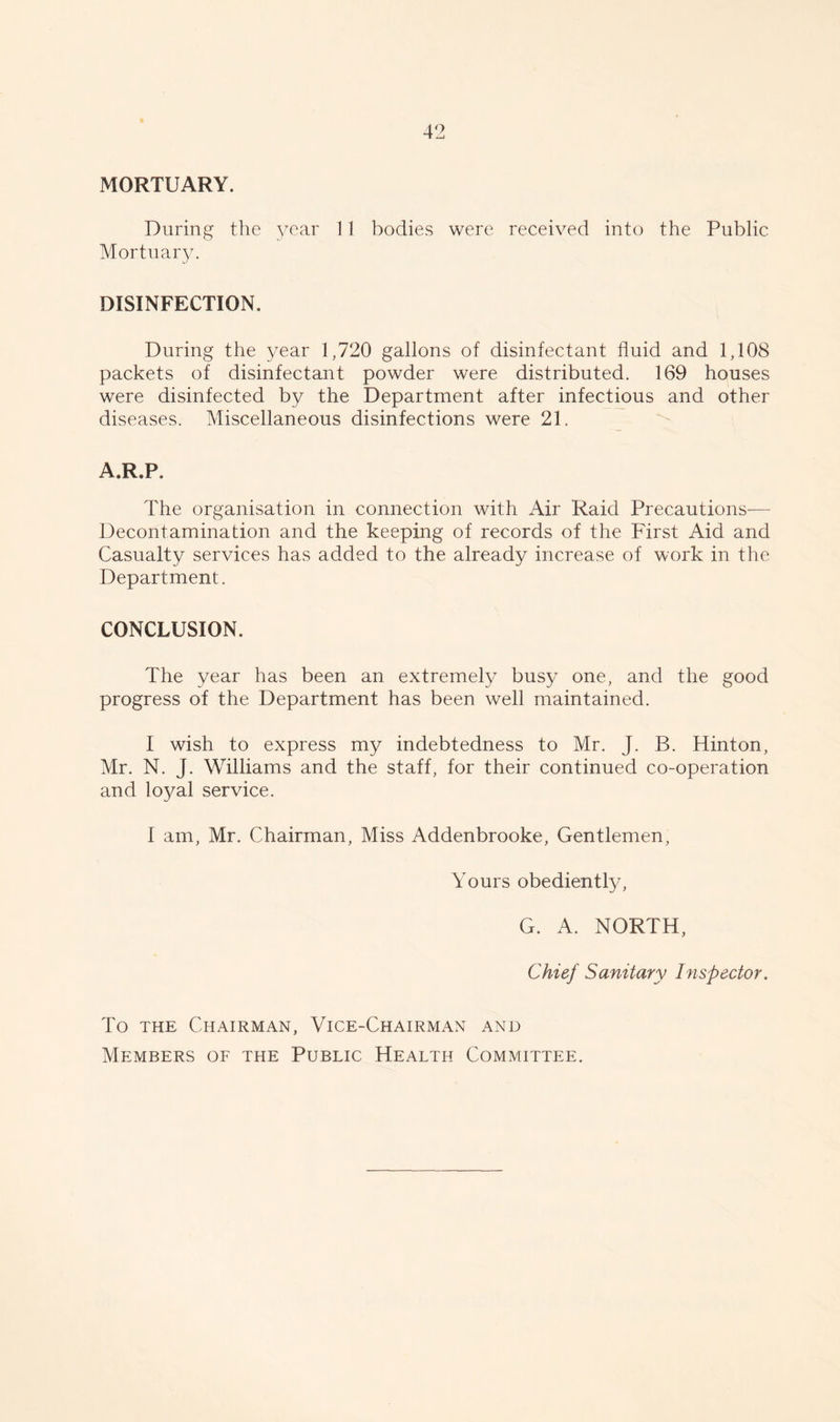 MORTUARY. During the year 11 bodies were received into the Public Mortuary. DISINFECTION. During the year 1,720 gallons of disinfectant fluid and 1,108 packets of disinfectant powder were distributed. 169 houses were disinfected by the Department after infectious and other diseases. Miscellaneous disinfections were 21. A.R.P. The organisation in connection with Air Raid Precautions— Decontamination and the keeping of records of the First Aid and Casualty services has added to the already increase of work in the Department. CONCLUSION. The year has been an extremely busy one, and the good progress of the Department has been well maintained. I wish to express my indebtedness to Mr. J. B. Hinton, Mr. N. J. Williams and the staff, for their continued co-operation and loyal service. I am, Mr. Chairman, Miss Addenbrooke, Gentlemen, Yours obediently, G. A. NORTH, Chief Sanitary Inspector. To the Chairman, Vice-Chairman and Members of the Public Health Committee.