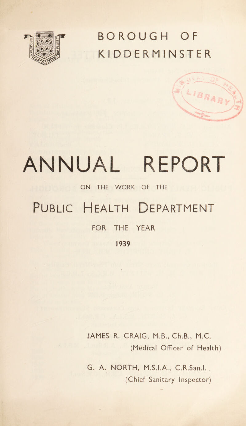 Mv/vnroin BOROUGH OF KIDDERMINSTER ANNUAL REPORT ON THE WORK OF THE Public Health Department FOR THE YEAR S939 JAMES R. CRAIG, M.B., Ch.B., M.C. (Medical Officer of Health) G. A. NORTH, M.S.I.A., C.R.San.l. (Chief Sanitary Inspector)