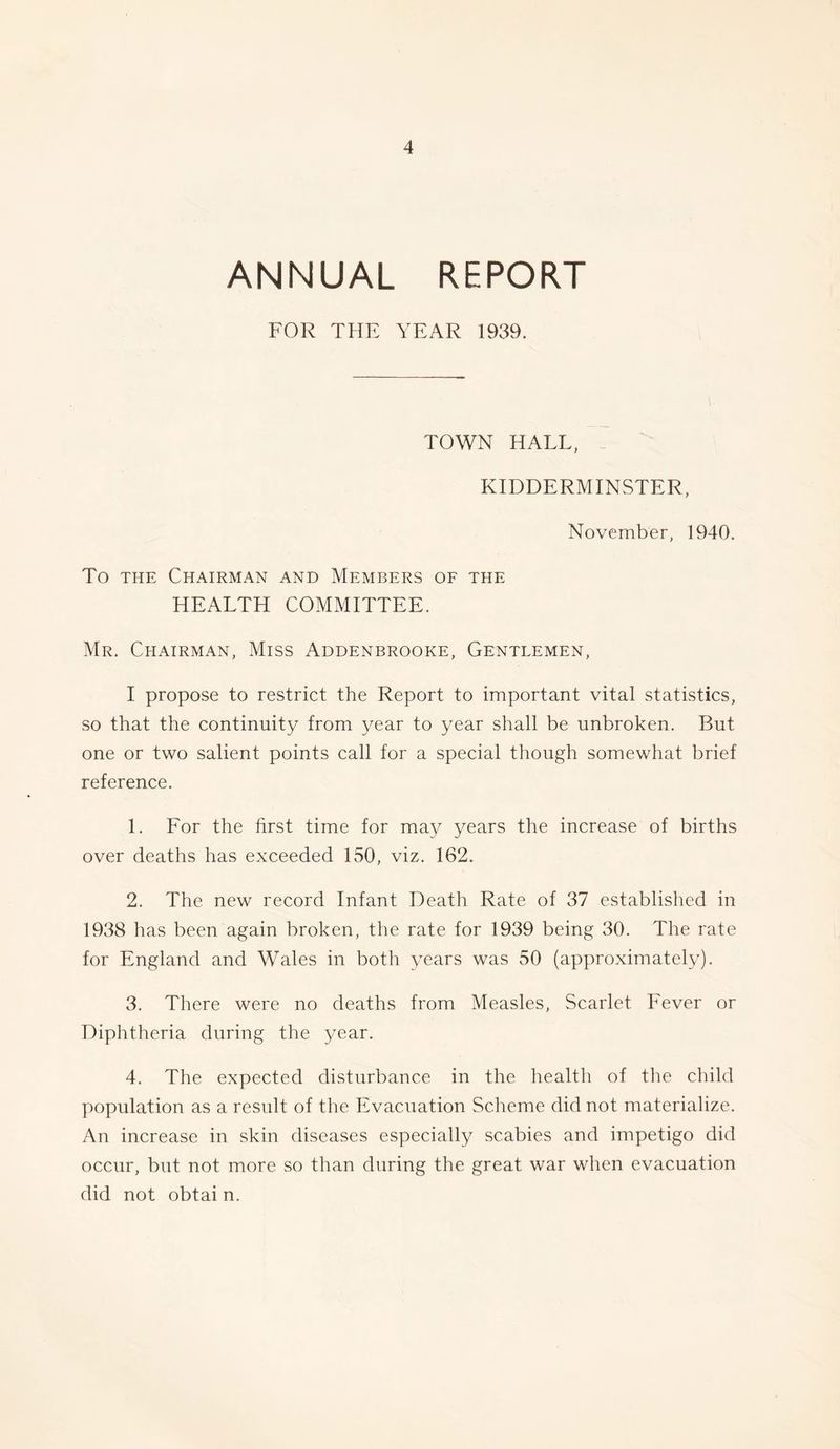 ANNUAL REPORT FOR THE YEAR 1939. TOWN HALL, KIDDERMINSTER, November, 1940. To the Chairman and Members of the HEALTH COMMITTEE. Mr. Chairman, Miss Addenbrooke, Gentlemen, I propose to restrict the Report to important vital statistics, so that the continuity from year to year shall be unbroken. But one or two salient points call for a special though somewhat brief reference. 1. For the first time for may years the increase of births over deaths has exceeded 150, viz. 162. 2. The new record Infant Death Rate of 37 established in 1938 has been again broken, the rate for 1939 being 30. The rate for England and Wales in both years was 50 (approximately). 3. There were no deaths from Measles, Scarlet Fever or Diphtheria during the year. 4. The expected disturbance in the health of the child population as a result of the Evacuation Scheme did not materialize. An increase in skin diseases especially scabies and impetigo did occur, but not more so than during the great war when evacuation did not obtai n.