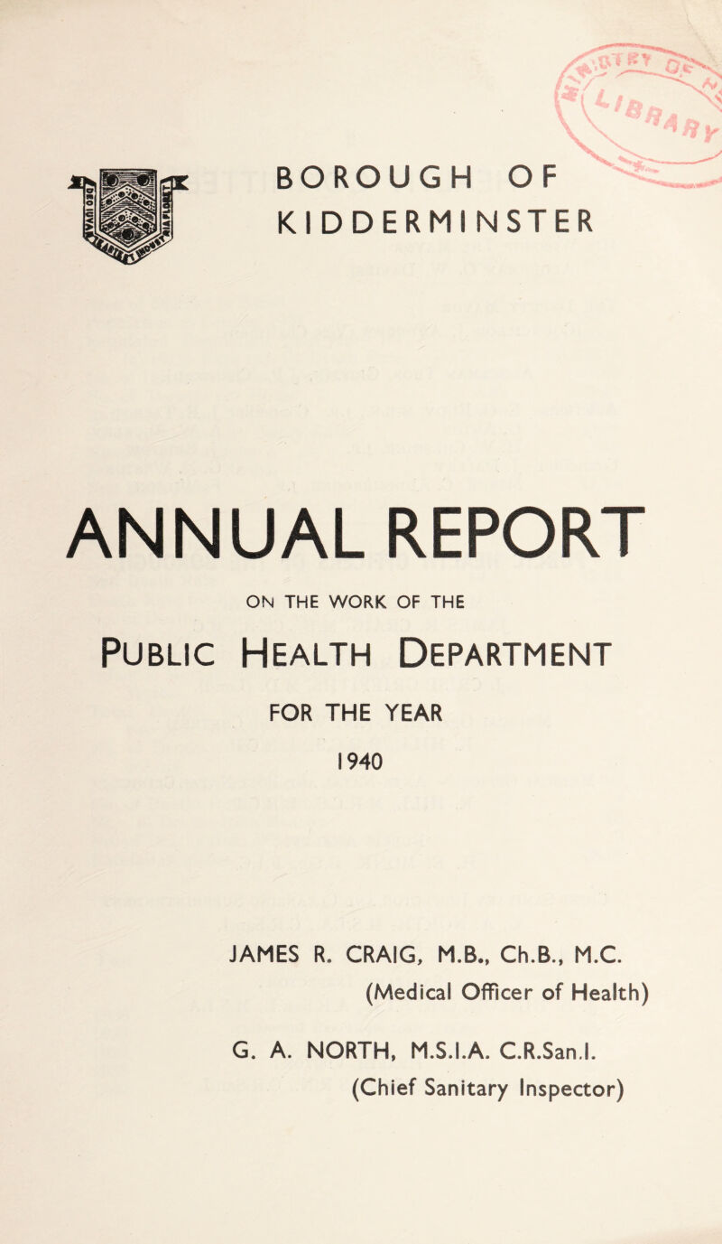 BOROUGH OF KIDDERMINSTER ANNUAL REPORT ON THE WORK OF THE Public Health Department FOR THE YEAR 1940 JAMES R. CRAIG, M.B., Ch.B., M.C. (Medical Officer of Health) G. A. NORTH, M.S.I.A, C.R.San.l. (Chief Sanitary Inspector)