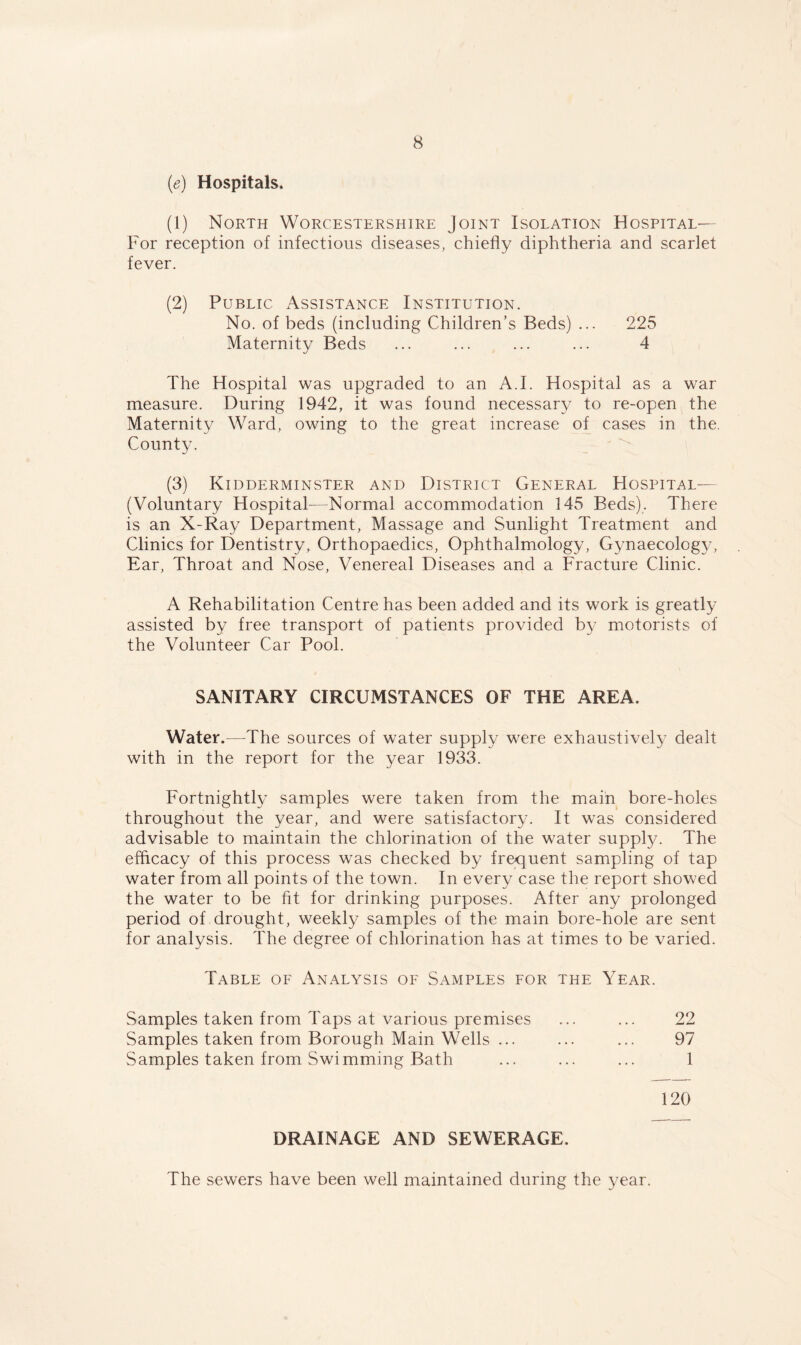 (e) Hospitals. (1) North Worcestershire Joint Isolation Hospital— For reception of infectious diseases, chiefly diphtheria and scarlet fever. (2) Public Assistance Institution. No. of beds (including Children’s Beds) ... 225 Maternity Beds ... ... ... ... 4 The Hospital was upgraded to an A.I. Hospital as a war measure. During 1942, it was found necessary to re-open the Maternity Ward, owing to the great increase of cases in the. County. (3) Kidderminster and District General Hospital— (Voluntary Hospital—Normal accommodation 145 Beds). There is an X-Ray Department, Massage and Sunlight Treatment and Clinics for Dentistry, Orthopaedics, Ophthalmology, Gynaecology, Ear, Throat and Nose, Venereal Diseases and a Fracture Clinic. A Rehabilitation Centre has been added and its work is greatly assisted by free transport of patients provided by motorists of the Volunteer Car Pool. SANITARY CIRCUMSTANCES OF THE AREA. Water.—The sources of water supply were exhaustively dealt with in the report for the year 1933. Fortnightly samples were taken from the main bore-holes throughout the year, and were satisfactory. It was considered advisable to maintain the chlorination of the water supply. The efficacy of this process was checked by frequent sampling of tap water from all points of the town. In every case the report showed the water to be fit for drinking purposes. After any prolonged period of drought, weekly samples of the main bore-hole are sent for analysis. The degree of chlorination has at times to be varied. Table of Analysis of Samples for the Year. Samples taken from Taps at various premises ... ... 22 Samples taken from Borough Main Wells ... ... ... 97 Samples taken from Swimming Bath ... ... ... 1 120 DRAINAGE AND SEWERAGE. The sewers have been well maintained during the year.