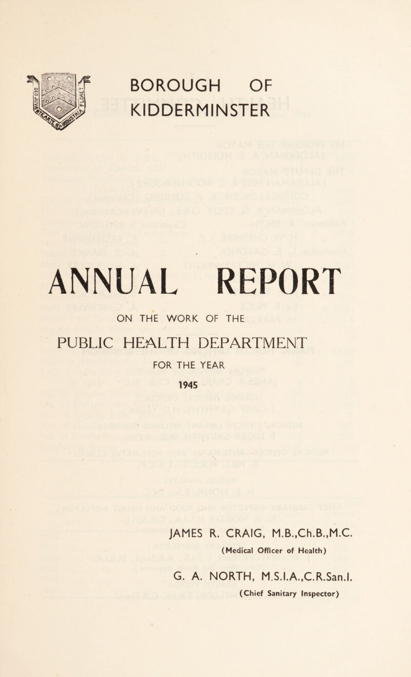 BOROUGH OF KIDDERMINSTER ANNUAL REPORT ON THE WORK OF THE PUBLIC HEALTH DEPARTMENT FOR THE YEAR 1945 JAMES R. CRAIG, M.B.,Ch.B.,M.C. (Medical Officer of Health) G. A. NORTH, M.S.I.A.,C.R.San.l. (Chief Sanitary Inspector)
