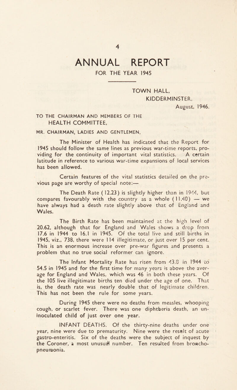 ANNUAL REPORT FOR THE YEAR 1945 TOWN HALL, KIDDERMINSTER, August, 1946. TO THE CHAIRMAN AND MEMBERS OF THE HEALTH COMMITTEE, MR. CHAIRMAN, LADIES AND GENTLEMEN, The Minister of Health has indicated that the Report for 1945 should follow the same lines as previous war-time reports, pro- viding for the continuity of important vital statistics. A certain latitude in reference to various war-time expansions of local services has been allowed. Certain features of the vital statistics detailed on the pre- vious page are worthy of special note:— The Death Rate (12.23) is slightly higher than in 1944, but compares favourably with the country as a whole (11.40) — we have always had a death rate slightly above that of England and Wales. The Birth Rate has been maintained at the high level of 20.62, although that for England and Wales shows a drop from 17.6 in 1944 to 16.1 in 1945. Of the total live and still births in 1945, viz., 738, there were 114 illegitimate, or just over 15 per cent. This is an enormous increase over pre-war figures and presents a problem that no true social reformer can ignore. The Infant Mortality Rate has risen from 43.8 in 1944 to 54.5 in 1945 and for the first time for many years is above the aver- age for England and Wales, which was 46 in both these years. Of the 105 live illegitimate births ten died under the age of one. That is, the death rate was nearly double that of legitimate children. This has not been the rule for some years. During 1945 there were no deaths from measles, whooping cough, or scarlet fever. There was one diphtheria death, an un- inoculated child of just over one year. INFANT DEATHS. Of the thirty-nine deaths under one year, nine were due to prematurity. Nine were the resalt of acute gastro-enteritis. Six of the deaths were the subject of inquest by the Coroner, a most unusu<H number. Ten resulted from broncho- pneumonia.