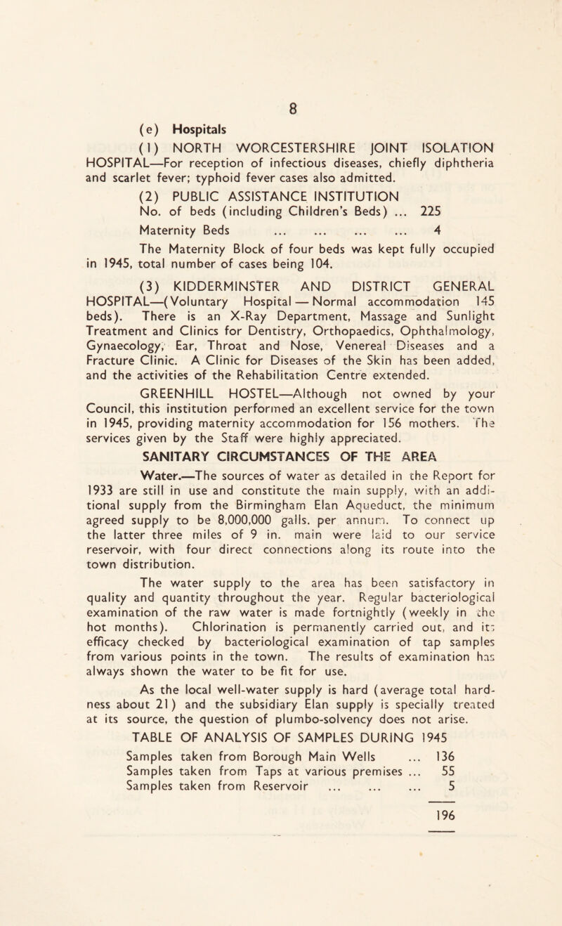 (e) Hospitals (1) NORTH WORCESTERSHIRE JOINT ISOLATION HOSPITAL—For reception of infectious diseases, chiefly diphtheria and scarlet fever; typhoid fever cases also admitted. (2) PUBLIC ASSISTANCE INSTITUTION No. of beds (including Children’s Beds) ... 225 Maternity Beds 4 The Maternity Block of four beds was kept fully occupied in 1945, total number of cases being 104. (3) KIDDERMINSTER AND DISTRICT GENERAL HOSPITAL—(Voluntary Hospital — Normal accommodation 145 beds). There is an X-Ray Department, Massage and Sunlight Treatment and Clinics for Dentistry, Orthopaedics, Ophthalmology, Gynaecology, Ear, Throat and Nose, Venereal Diseases and a Fracture Clinic. A Clinic for Diseases of the Skin has been added, and the activities of the Rehabilitation Centre extended. GREENHILL HOSTEL—Although not owned by your Council, this institution performed an excellent service for the town in 1945, providing maternity accommodation for 156 mothers. The services given by the Staff were highly appreciated. SANITARY CIRCUMSTANCES OF THE AREA Water.—The sources of water as detailed in the Report for 1933 are still in use and constitute the main supply, with an addi- tional supply from the Birmingham Elan Aqueduct, the minimum agreed supply to be 8,000,000 galls, per annum. To connect up the latter three miles of 9 in. main were laid to our service reservoir, with four direct connections along its route into the town distribution. The water supply to the area has been satisfactory in quality and quantity throughout the year. Regular bacteriological examination of the raw water is made fortnightly (weekly in the hot months). Chlorination is permanently carried out, and its efficacy checked by bacteriological examination of tap samples from various points in the town. The results of examination has always shown the water to be fit for use. As the local well-water supply is hard (average total hard- ness about 21) and the subsidiary Elan supply is specially treated at its source, the question of plumbo-solvency does not arise. TABLE OF ANALYSIS OF SAMPLES DURING 1945 Samples taken from Borough Main Wells ... 136 Samples taken from Taps at various premises ... 55 Samples taken from Reservoir ... 5 196