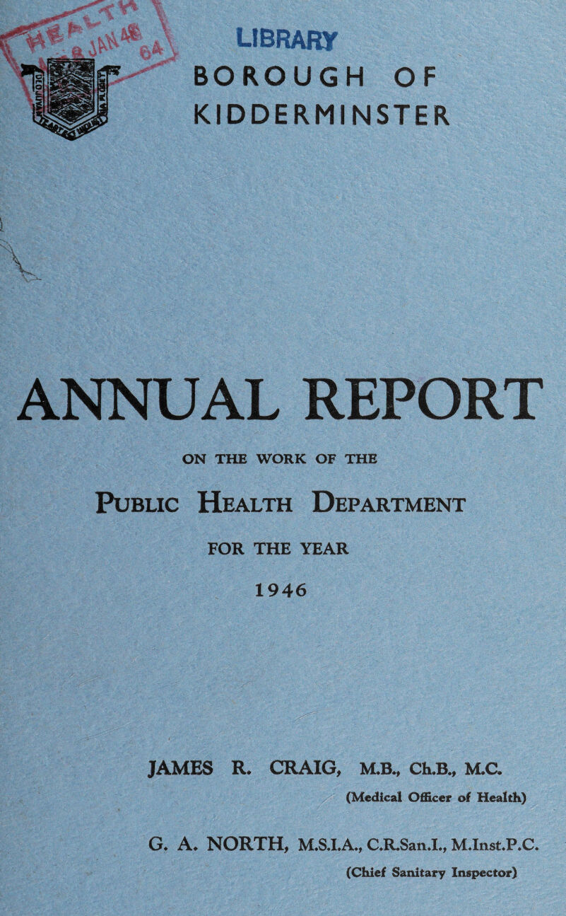 library BOROUGH OF KIDDERMINSTER ANNUAL REPORT ON THE WORK OF THE Public Health Department FOR THE YEAR 1946 JAMES R. CRAIG, M.B., Ch.B., M.C. (Medical Officer of Health) G. A. NORTH, M.S.I.A., C.R.San.1., M.Inst.P.C.