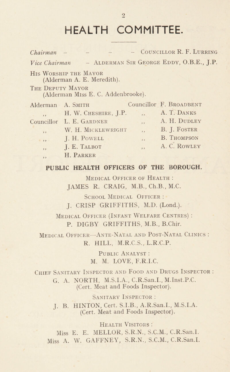 HEALTH COMMITTEE. Chairman - Councillor R. F. Lurring Vice Chairman - Alderman Sir George Eddy, O.B.E., J.P. His Worship the Mayor (Alderman A. E. Meredith). The Deputy Mayor (Alderman Miss E. C. Addenbrooke). Alderman ) ) Councillor ) ) A. Smith Councillor H. W. Cheshire, J.P. L. E. Gardner W. H. Micklewright J. H. Powell J. E. Talbot H. Parker F. Broadbent A. T. Danks A. H. Dudley B. J. Foster B. Thompson A. C. Rowley PUBLIC HEALTH OFFICERS OF THE BOROUGH. Medical Officer of Health : JAMES R. CRAIG, M.B., Ch.B., M.C. School Medical Officer : J. CRISP GRIFFITHS, M.D. (Lond.). Medical Officer (Infant Welfare Centres) : P. DIGBY GRIFFITHS, M.B., B.Chir. Medical Officer—Ante-Natal and Post-Natal Clinics : R. HILL, M.R.C.S., L.R.C.P. Public Analyst : M. M. LOVE, F.R.I.C. Chief Sanitary Inspector and Food and Drugs Inspector : G. A. NORTH, M.S.I.A., C.R.San.L, M.Inst.P.C. (Cert. Meat and Foods Inspector). Sanitary Inspector : J. B. HINTON, Cert. S.I.B., A.R.San.L, M.S.I.A. (Cert. Meat and Foods Inspector). Health Visitors : Miss E. E. MELLOR, S.R.N., S.C.M., C.R.San.L Miss A. W. GAFFNEY, S.R.N., S.C.M., C.R.San.L
