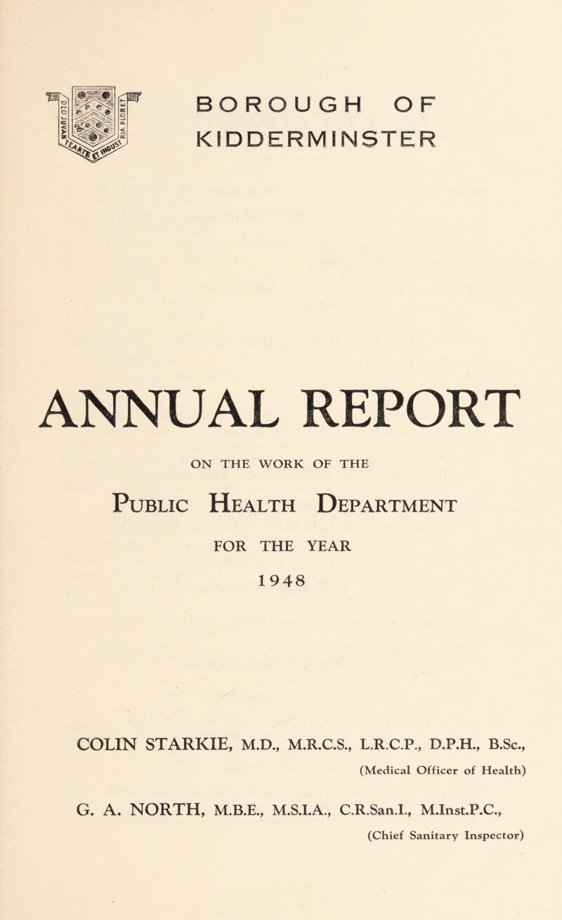 BOROUGH OF KIDDERMINSTER ANNUAL REPORT ON THE WORK OF THE Public Health Department FOR THE YEAR 1948 COLIN STARKIE, M.D., M.R.C.S., L.R.C.P., D.P.H., B.Sc., (Medical Officer of Health) G. A. NORTH, M.B.E., C.R.San.L, M.Inst.P.C.,