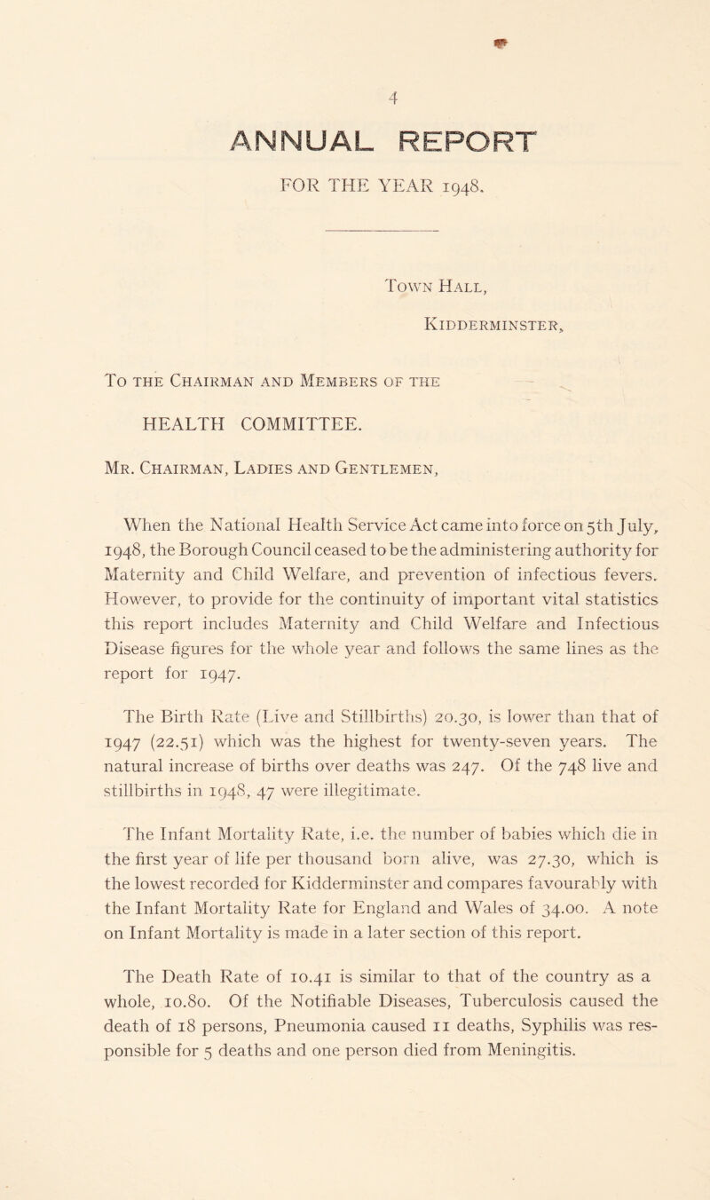 ANNUAL REPORT FOR THE YEAR 1948. Town Hall, Kidderminster* To the Chairman and Members of the HEALTH COMMITTEE. Mr. Chairman, Ladies and Gentlemen, When the National Health Service Act came into force on 5th July, 1948, the Borough Council ceased to be the administering authority for Maternity and Child Welfare, and prevention of infectious fevers. However, to provide for the continuity of important vital statistics this report includes Maternity and Child Welfare and Infectious Disease figures for the whole year and follows the same lines as the report for 1947. The Birth Rate (Live and Stillbirths) 20.30, is lower than that of 1947 (22.51) which was the highest for twenty-seven years. The natural increase of births over deaths was 247. Of the 748 live and stillbirths in 1948, 47 were illegitimate. The Infant Mortality Rate, i.e. the number of babies which die in the first year of life per thousand born alive, was 27.30, which is the lowest recorded for Kidderminster and compares favourably with the Infant Mortality Rate for England and Wales of 34.00. A note on Infant Mortality is made in a later section of this report. The Death Rate of 10.41 is similar to that of the country as a whole, 10.80. Of the Notifiable Diseases, Tuberculosis caused the death of 18 persons, Pneumonia caused 11 deaths, Syphilis was res- ponsible for 5 deaths and one person died from Meningitis.