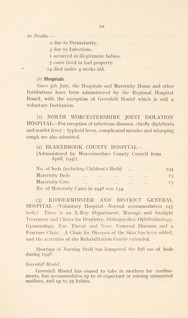 IO 20 Deaths :— 9 due to Prematurity. 3 due to Infections, i occurred in illegitimate babies. 5 cases lived in bad property. 14 died under 4 weeks old. (e) Hospitals : Since 5th July, the Hospitals and Maternity Home and other Institutions have been administered by the Regional Hospital Board, with the exception of Greenhill Hostel which is still a. voluntary Institution. (1) NORTH WORCESTERSHIRE JOINT ISOLATION HOSPITAL—For reception of infectious diseases, chiefly diphtheria and scarlet fever ; typhoid fever, complicated measles and whooping cough are also admitted. (2) BLAKEBROOK COUNTY HOSPITAL— (Administered by Worcestershire County Council from April, 1947). No. of beds (including Children's Beds) .. . . 194 Maternity Beds . . .. . . . . . . 13 Maternity Cots . . . . . . . . .. 13 No. of Maternity Cases in 1948 was 134. (3) KIDDERMINSTER AND DISTRICT GENERAL HOSPITAL—(Voluntary Hospital—Normal accommodation 145. beds.) There is an X-Ray Department, Massage and Sunlight Treatment and Clinics for Dentistry, Orthopaedics, Ophthalmology, Gynaecology, Ear, Throat and Nose, Venereal Diseases and a Fracture Clinic. A Clinic for Diseases of the Skin has been added, and the activities of the Rehabilitation Centre extended. Shortage of Nursing Staff has hampered the full use of beds during 1948. Greenhill Hostel. Greenhill Hostel has ceased to take in mothers for confine- ments, but accommodates up to 16 expectant or nursing unmarried mothers, and up to 25 babies.