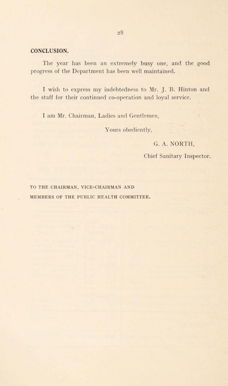 CONCLUSION. The year has been an extremely busy one, and the good progress of the Department has been well maintained. I wish to express my indebtedness to Mr. J. B. Hinton and the staff for their continued co-operation and loyal service. I am Mr. Chairman, Ladies and Gentlemen, Yours obediently, kJ ' G. A. NORTH, Chief Sanitary Inspector. TO THE CHAIRMAN, VICE-CHAIRMAN AND MEMBERS OF THE PUBLIC HEALTH COMMITTEE.