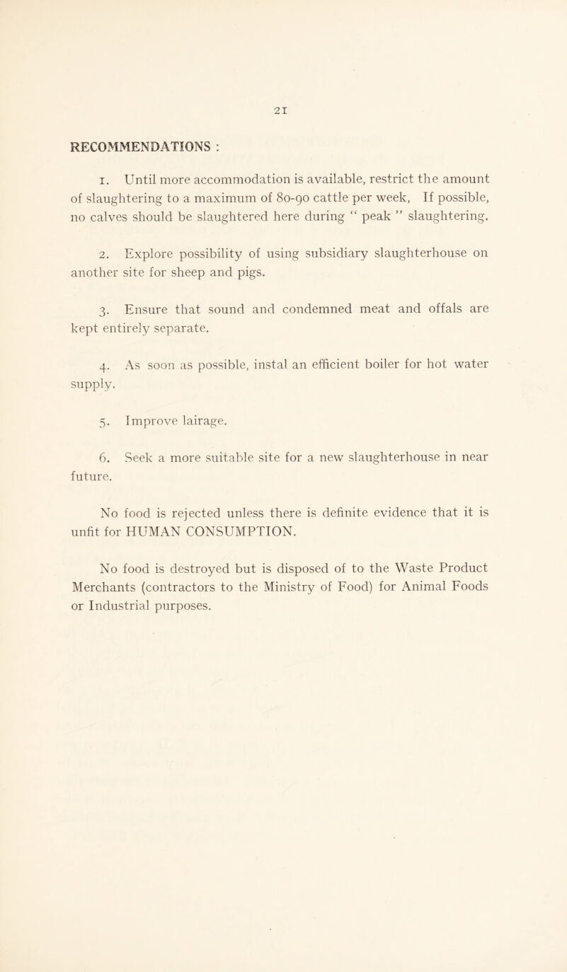 RECOMMENDATIONS : 1. Until more accommodation is available, restrict the amount of slaughtering to a maximum of 80-90 cattle per week, If possible, no calves should be slaughtered here during “ peak ” slaughtering. 2. Explore possibility of using subsidiary slaughterhouse on another site for sheep and pigs. 3. Ensure that sound and condemned meat and offals are kept entirely separate. 4. As soon as possible, instal an efficient boiler for hot water supply. 5. Improve lairage. 6. Seek a more suitable site for a new slaughterhouse in near future. No food is rejected unless there is definite evidence that it is unfit for HUMAN CONSUMPTION. No food is destroyed but is disposed of to the Waste Product Merchants (contractors to the Ministry of Food) for Animal Foods or Industrial purposes.