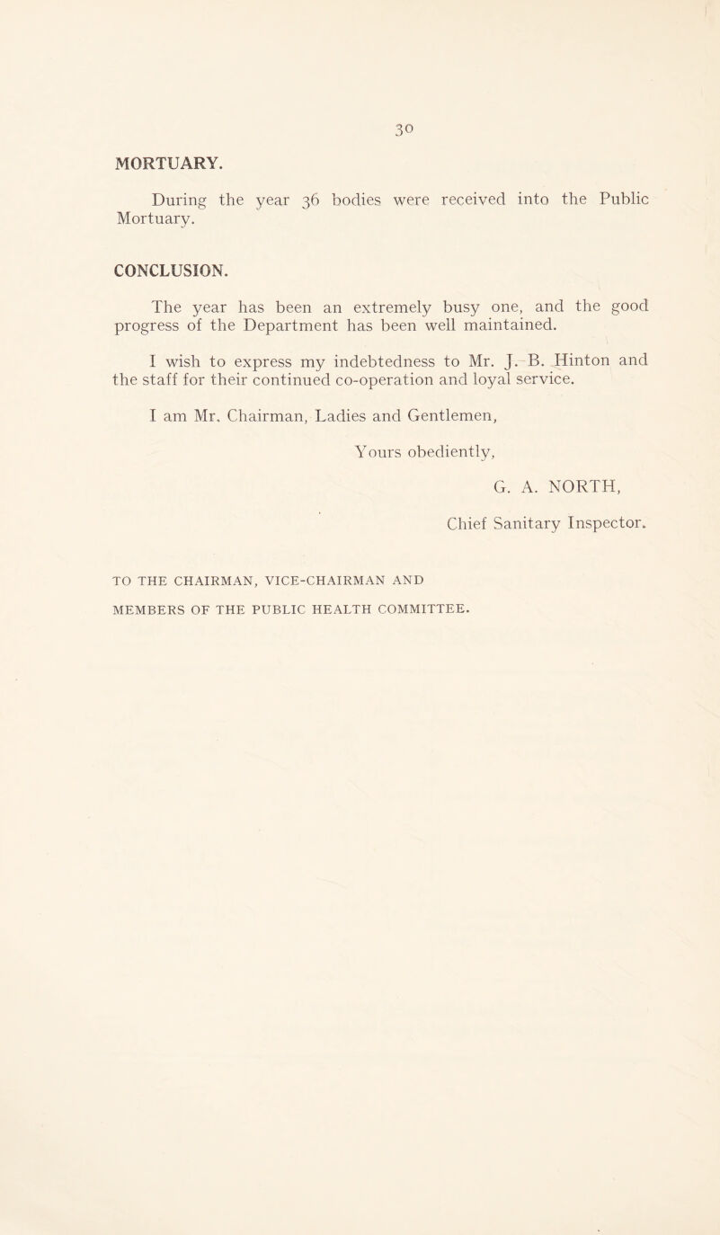 MORTUARY. During the year 36 bodies were received into the Public Mortuary. CONCLUSION. The year has been an extremely busy one, and the good progress of the Department has been well maintained. I wish to express my indebtedness to Mr. J. B. Hinton and the staff for their continued co-operation and loyal service. I am Mr. Chairman, Ladies and Gentlemen, Yours obediently, G. A. NORTH, Chief Sanitary Inspector. TO THE CHAIRMAN, VICE-CHAIRMAN AND MEMBERS OF THE PUBLIC HEALTH COMMITTEE.