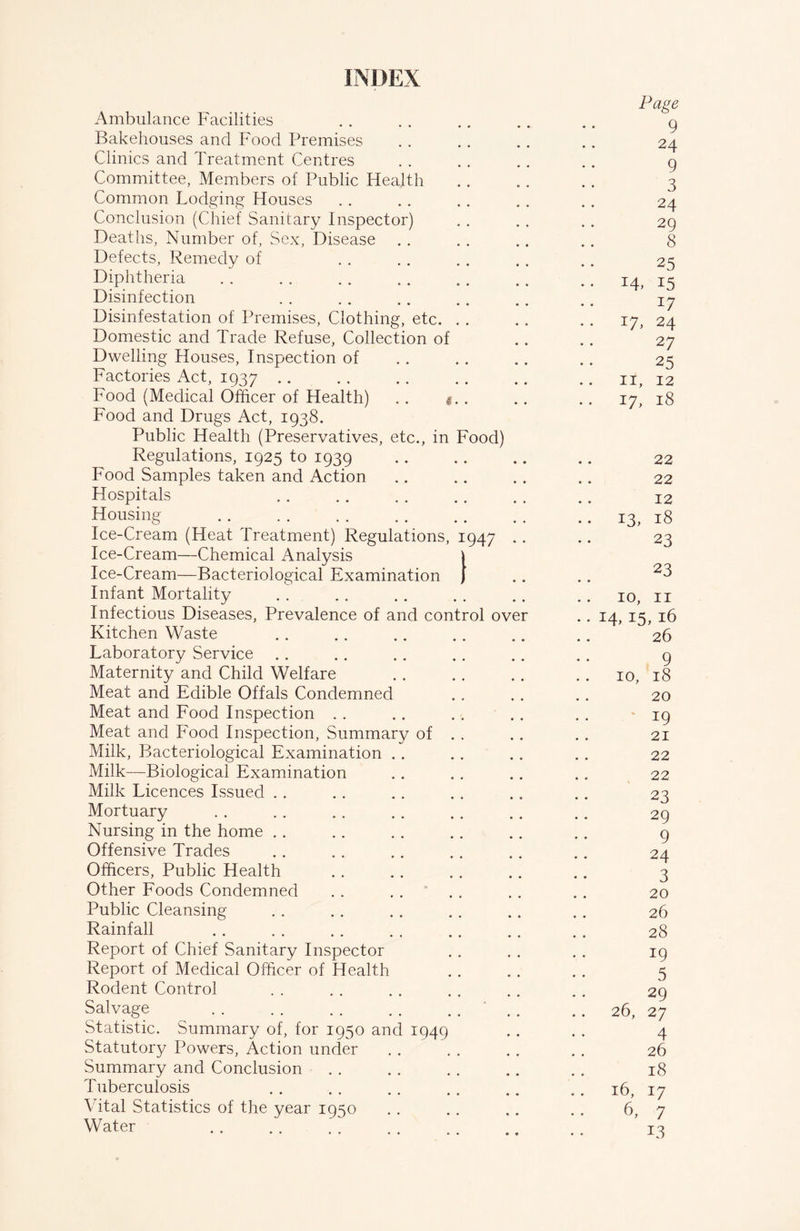 INDEX Page Ambulance Facilities . . . . . . . . .. g Bakehouses and Food Premises . . . . . . .. 24 Clinics and Treatment Centres . . . . . . .. g Committee, Members of Public Health .. .. .. 3 Common Lodging Houses . . . . . . .. .. 24 Conclusion (Chief Sanitary Inspector) . . . . . . 29 Deaths, Number of, Sex, Disease . . .. .. .. 8 Defects, Remedy of . . . . . . . . .. 25 Diphtheria 14, 15 Disinfection . . . . . . . . . . . . 17 Disinfestation of Premises, Clothing, etc. . . .. .. 17, 24 Domestic and Trade Refuse, Collection of .. .. 27 Dwelling Houses, Inspection of . . .. .. .. 25 Factories Act, 1937 .. 11, 12 Food (Medical Officer of Health) .. . .. .. 17, 18 Food and Drugs Act, 1938. Public Health (Preservatives, etc., in Food) Regulations, 1925 to 1939 22 Food Samples taken and Action .. .. . . .. 22 Hospitals .. 12 Housing . . .. 13, 18 Ice-Cream (Heat Treatment) Regulations, 1947 .. .. 23 Ice-Cream—Chemical Analysis \ Ice-Cream—Bacteriological Examination j .. .. 23 Infant Mortality .. 10, 11 Infectious Diseases, Prevalence of and control over .. 14, 15, 16 Kitchen Waste . . .. .. .. .. .. 26 Laboratory Service .. .. .. .. . . . . g Maternity and Child Welfare . . . . .. . . 10, 18 Meat and Edible Offals Condemned .. .. .. 20 Meat and Food Inspection . . .. . . .. . . 19 Meat and Food Inspection, Summary of . . . . . . 21 Milk, Bacteriological Examination .. .. . . . . 22 Milk—Biological Examination .. .. .. .. 22 Milk Licences Issued .. .. .. . . .. .. 23 Mortuary .. 29 Nursing in the home . . . . . . .. . . .. 9 Offensive Trades .. . . .. . . . . .. 24 Officers, Public Health . . .. . . .. .. 3 Other Foods Condemned . . .... . . .. 20 Public Cleansing . . . . .. .. .. . . 26 Rainfall . . 28 Report of Chief Sanitary Inspector . . . . . . 19 Report of Medical Officer of Health . . . . . . 5 Rodent Control . . . . . . . . .. . . 29 Salvage ' .. .. 26, 27 Statistic. Summary of, for 1950 and 1949 . . . . 4 Statutory Powers, Action under . . . . . . . . 26 Summary and Conclusion . . . . . . . . . . 18 Tuberculosis .. 16, 17 Vital Statistics of the year 1950 .. .. ,. . . 6, 7 Water 13