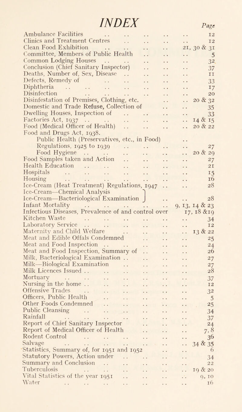 INDEX Ambulance Facilities Clinics and Treatment Centres Clean Food Exhibition Committee, Members of Public Health Common Lodging Houses Conclusion (Chief Sanitary Inspector) Deaths, Number of, Sex, Disease Defects, Remedy of Diphtheria Disinfection Disinfestation of Premises, Clothing, etc. Domestic and Trade Refuse, Collection of Dwelling Houses, Inspection of Factories Act, 1937 Food (Medical Officer of Health) Food and Drugs Act, 1938. Public Health (Preservatives, etc., in Food) Regulations, 1925 to 1939 Food Hygiene Food Samples taken and Action Health Education Hospitals Housing Ice-Cream (Heat Treatment) Regulations, 1947 Ice-Cream—Chemical Analysis ^ Ice-Cream—Bacteriological Examination J Infant Mortality Infectious Diseases, Prevalence of and control over Kitchen Waste Laboratory Service Maternity and Child Welfare Meat and Edible Offals Condemned Meat and Food Inspection Meat and Food Inspection, Summary of Milk, Bacteriological Examination . . Milk—Biological Examination Milk Licences Issued . . Mortuary Nursing in the home . . Offensive Trades Officers, Public Health Other Foods Condemned Public Cleansing Rainfall Report of Chief Sanitary Inspector Report of Medical Officer of Health Rodent Control Salvage Statistics, Summary of, for 1951 and 1952 Statutory Powers, Action under Summary and Conclusion Tuberculosis Vital Statistics of the year 1951 Water Page 12 12 21, 30 & 31 5 32 37 11 33 W 20 20 & 32 35 33 14 & 15 20 & 22 27 20 & 29 27 21 15 16 28 28 9,13,14 & 23 17, 18 &19 34 12 13 & 22 25 24 26 27 27 28 37 12 32 5 25 34 37 24 7.8 36 34&35 6 34 22 19 & 20 9, 10 16