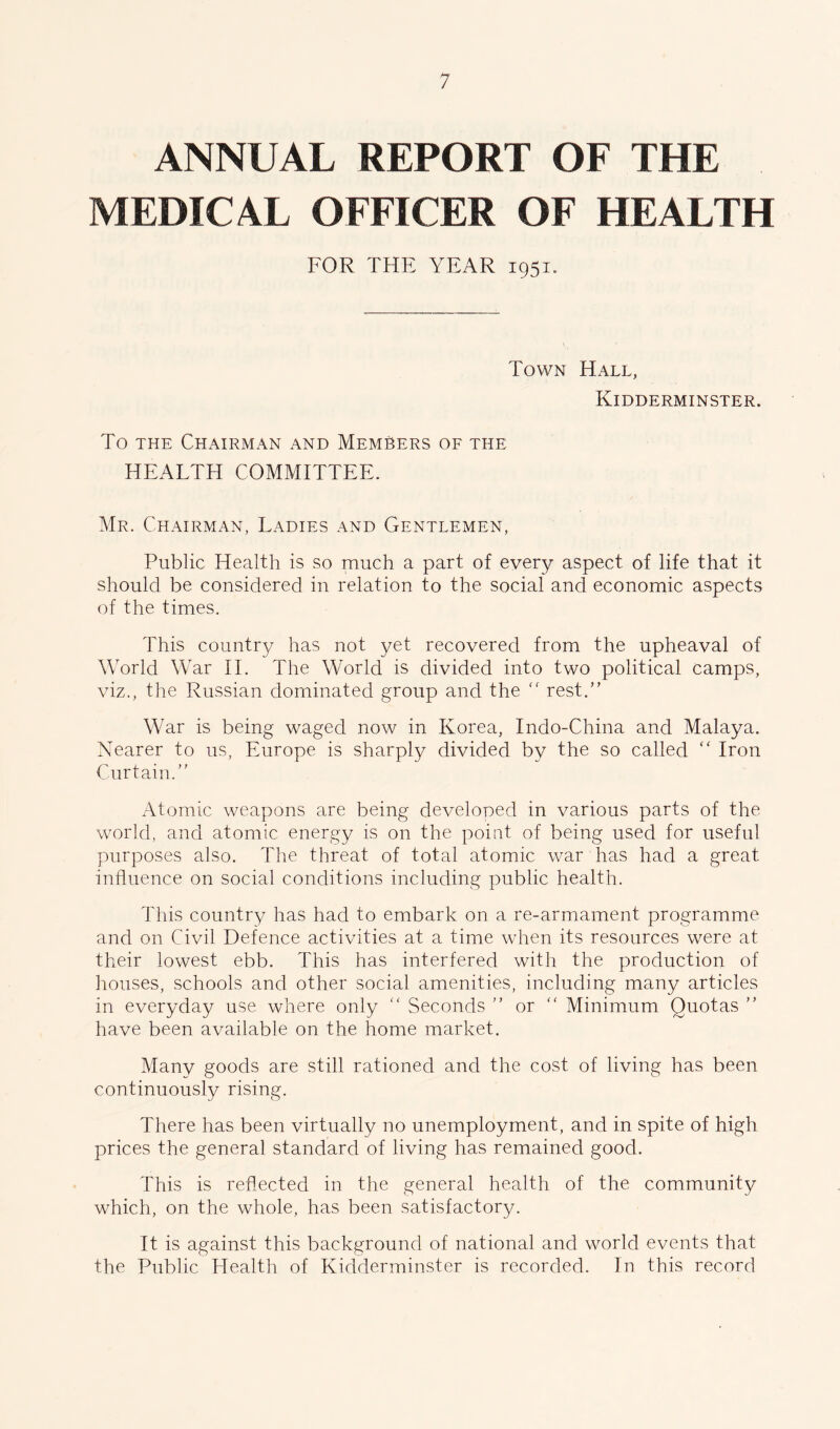 ANNUAL REPORT OF THE MEDICAL OFFICER OF HEALTH FOR THE YEAR 1951. Town Hall, Kidderminster. To the Chairman and MemSers of the HEALTH COMMITTEE. Mr. Chairman, Ladies and Gentlemen, Public Health is so much a part of every aspect of life that it should be considered in relation to the social and economic aspects of the times. This country has not yet recovered from the upheaval of World War II. The World is divided into two political camps, viz., the Russian dominated group and the “ rest.” War is being waged now in Korea, Indo-China and Malaya. Nearer to us, Europe is sharply divided by the so called “ Iron Curtain.” Atomic weapons are being developed in various parts of the world, and atomic energy is on the point of being used for useful purposes also. The threat of total atomic war has had a great influence on social conditions including public health. This country has had to embark on a re-armament programme and on Civil Defence activities at a time when its resources were at their lowest ebb. This has interfered with the production of houses, schools and other social amenities, including many articles in everyday use where only “ Seconds ” or  Minimum Quotas ” have been available on the home market. Many goods are still rationed and the cost of living has been continuously rising. There has been virtually no unemployment, and in spite of high prices the general standard of living has remained good. This is reflected in the general health of the community which, on the whole, has been satisfactory. It is against this background of national and world events that the Public Health of Kidderminster is recorded. In this record