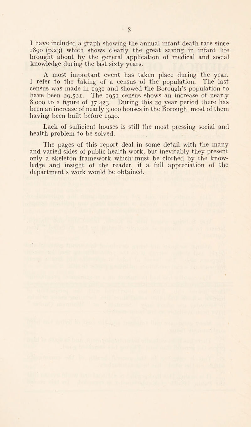 I have included a graph showing the annual infant death rate since 1890 (p.23) which shows clearly the great saving in infant life brought about by the general application of medical and social knowledge during the last sixty years. A most important event has taken place during the year. I refer to the taking of a census of the population. The last census was made in 1931 and showed the Borough’s population to have been 29,521. The 1951 census shows an increase of nearly 8,000 to a figure of 37,423. During this 20 year period there has been an increase of nearly 3,000 houses in the Borough, most of them having been built before 1940. Lack of sufficient houses is still the most pressing social and health problem to be solved. The pages of this report deal in some detail with the many and varied sides of public health work, but inevitably they present only a skeleton framework which must be clothed by the know- ledge and insight of the reader, if a full appreciation of the department’s work would be obtained.